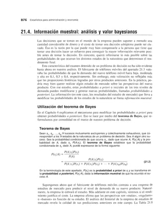 876 Estadfstica para administraci6n y economfa
Las decisiones que se toman en el mundo de la empresa pueden suponer a menudo una
cantidad considerable de dinero y el coste de tomar una decision suboptima puede ser ele-
vado. Esa es la razon por la que puede muy bien compensarle a la persona que tiene que
tomar una decision hacer un esfuerzo para conseguir la mayor informacion relevante posi-
ble antes de tomar la decision. En concreto, quemi informarse 10 mas posible sobre las
probabilidades de que ocurran los distintos estados de la naturaleza que determinan el ren-
dimiento final.
Esta caracteristica del examen detenido de un problema de decision no ha sido evidente
hasta ahora en nuestro analisis. El fabricante de telefonos moviles del apartado 2l.3 valo-
raha las probabilidades de que la demanda del nuevo telefono movil fuera baja, moderada
yalta en 0,1, 0,5 Y 0,4, respectivamente. Sin embargo, esta valoracion no reflejaba mas
que las proporciones historicas logradas por otros productos anteriores. En la practica, po-
dria muy bien querer realizar algun estudio de mercado sobre las perspectivas del nuevo
producto. Con ese estudio, estas probabilidades a priori 0 iniciales de los tres niveles de
demanda pueden modificarse y general' nuevas probabilidades, llamadas probabilidades a
posteriori. La informacion (en este caso, los resultados del estudio de mercado) que lleva a
modificar las probabilidades de los estados de la naturaleza se llama informacion muestral.
Utilizaci6n del teorema de Bayes
En el Capitulo 4 explicamos el mecanisme para modificar las probabilidades a priori para
obtener probabilidades a posteriori. Eso se hace pOl' medio del teorema de Bayes, que re-
formulamos por comodidad en el marco de nuestro problema de decision.
Teorema de Bayes
Sean S1' S2' ..., SH H sucesos mutuamente excluyentes y colectivamente exhaustivos, que co-
rresponden a los H estados de la naturaleza de un problema de decisi6n. Sea A algun otro su-
ceso. Sea la probabilidad condicionada de que ocurra S1' dado que ocurre A, P(SjIA) y la pro-
babilidad de A, dado Sj' P(Als). EI teorema de Bayes establece que la probabilidad
condicionada de si' dado A, puede expresarse de la forma siguiente:
pes IA) _ _P(_A-,-Is,--;)P_(s--,---;)
i - peA)
P(Als)P(s)
(21.2)
En la terminologfa de este apartado, P(s) es la probabilidad a priori de Sj y se transforma en
la probabilidad a posteriori, P(SjIA), dada la informacion muestral de que ha ocurrido el su-
ceso A.
Supongamos ahora que el fabricante de telefonos moviles contrata a una empresa de
estudios de mercado para predecir el nivel de demanda de su nuevo producto. Natural-
mente, la empresa Ie cobrara el estudio. Mas adelante en este capitulo, veremos si el rendi-
miento justifica el coste. La empresa afirma que las perspectivas son «malas», «regulares»
o «buenas» en funcion de su estudio. EI analisis del historial de la empresa de estudios de
mercado revela la calidad de sus predicciones anteriores en este campo. La Tabla 21.8
 