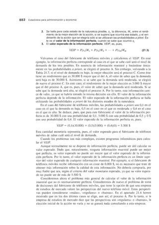 882 Estadfstica para administraci6n y economfa
2. Se halla para cada estado de la naturaleza posible, Si' la diferencia, Wi' entre el rendi-
miento de la mejor eleccion de la accion, si se supiera que ocurrira ese estado, y el ren-
dimiento de la accion que se elegirfa solo si se utilizaran las probabilidades a priori. Es-
te es el valor de la informacion perfecta, cuando se sabe que ocurrira si'
3. EI valor esperado de la informacion perfecta, VEIP, es, pues,
(21.3)
Volvamos al caso del fabricante de telefonos moviles y calculemos el VEIP. En este
ejemplo, la informacion perfecta corresponde al caso en el que se sabe cmil sera el nivel de
demanda de los tres posibles. En ausencia de informacion muestral y basandose tinica-
mente en las probabilidades a priori, se elegira el proceso A. Sin embargo, volviendo a la
Tabla 21.7, si el nivel de demanda es bajo, la mejor eleccion sera el proceso C. Como 6ste
tiene un rendimiento que es 30.000 $ mayor que el del A, el valor de saber que la demanda
sera baja es de 30.000 $. Asimismo, si se sabe que la demanda sera moderada, se elegira
de nuevo el proceso C. En este caso, el rendimiento de la mejor elecci6n es 5.000 $ mayor
que el del proceso A, que es, pues, el valor de saber que la demanda sera moderada. Si se
sabe que la demanda sera alta, se elegira el proceso A. POl' 10 tanto, esta informacion care-
ce de valor, ya que se habria tornado la misma decision sin ella. El valor de la informacion
perfecta depende de la informacion. El valor esperado de la informaci6n perfecta se halla
utilizando las probabilidades a priori de los distintos estados de la naturaleza.
En el caso del fabricante de tel6fonos moviles, las probabilidades a priori son 0,1 en el
caso en el que la demanda es baja, 0,5 en el caso en el que es moderada y 0,4 en el caso
en el que es alta. Se deduce, pues, que para este fabricante el valor de la informacion per-
fecta es de 30.000 $ con una probabilidad de 0,1, 5.000 $ con una probabilidad de 0,5 y 0 $
con una probabilidad de 0,4. EI valor esperado de la informacion perfecta es, pues,
VEIP = (0,1)(30.000) + (0,5)(5.000) + (0,4)(0) = 5.500 $
Esta cantidad monetaria representa, pues, el valor esperado para el fabricante de telefonos
moviles de saber cual sera el nivel de demanda.
Cuando los problemas son mas complejos, existen programas informaticos para calcu-
lar el VEIP.
Aunque normalmente no se dispone de informacion perfecta, puede ser util calcular su
valor esperado. Dado que, naturalmente, ninguna informacion muestral puede ser mejor
que perfecta, su valor esperado no puede ser mayor que el valor esperado de la informa-
cion perfecta. POl' 10 tanto, el valor esperado de la informacion perfecta es un limite supe-
rior del valor esperado de cualquier informacion muestral. POI' ejemplo, si el fabricante de
telefonos moviles recibe informacion con un coste de 6.000 $, no es necesario que trate de
obtener mas informacion sobre la calidad de esta informacion. No deberia comprarla, por
muy fiable que sea, segtin el criterio del valor monetario esperado, ya que su valor espera-
do no puede ser de mas de 5.500 $.
Consideremos ahora el problema mas general de calcular el valor de la informacion
muestral que no es necesariamente perfecta. Consideremos de nuevo el problema de toma
de decisiones del fabricante de telefonos moviles, que tiene la opcion de que una empresa
de estudios de mercado valore las perspectivas del nuevo telefono m6vil. Estas perspecti-
vas pueden considerarse «malas», «regulares» 0 «buenas». En el apartado 21.4 hemos
mostrado que en los dos ultimos casos se elige, aun asi, el proceso A. Por 10 tanto, si la
empresa de estudios de mercado dice que las perspectivas son «regulares» 0 «buenas», la
eleccion inicial de la accion no varia y no se ganara nada consultando a esta empresa.
 