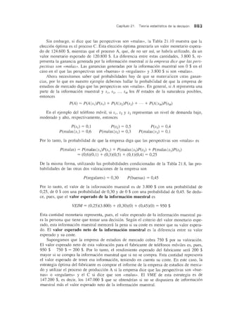 Capitulo 21. Teoria estadistica de la decision 883
Sin embargo, si dice que las perspectivas son «malas», la Tabla 21.10 muestra que la
eleccion optima es el proceso C. Esta eleccion optima generaria un valor monetario espera-
do de 124.600 $, mientras que el proceso A, que, de no ser asf, se habrfa utilizado, da un
valor monetario esperado de 120.800 $. La diferencia entre estas cantidades, 3.800 $, re-
presenta la ganancia generada por la informacion muestral si la empresa dice que las pers-
pectivas son «malas». Las ganancias generadas por la informacion muestral son 0 $ en el
caso en el que las perspectivas son «buenas» 0 «regulares» y 3.800 $ si son «malas».
Ahora necesitamos saber que probabilidades hay de que se materialicen estas ganan-
cias, por 10 que en nuestro ejemplo debemos hallar la probabilidad de que la empresa de
estudios de mereado diga que las perspectivas son «malas». En general, si A representa una
parte de la informacion muestral y SI' S2' ... , SH los H estados de la naturaleza posibles,
entonces
En el ejemplo del telefono movil, si SI, S2 Y S3 representan un nivel de demanda bajo,
moderado y alto, respectivamente, entonces
P(sJ) = 0,1
P(malaslsJ ) = 0,6
P(S2) = 0,5
P(malas IS2) = 0,3
P(S3) = 0,4
P(malas 1S3) = 0,1
Por 10 tanto, la probabilidad de que la empresa diga que las perspectivas son «malas» es
P(malas) = P(malaslsl)P(SI) + P(malas ls2)P(s2) + P(malas ls3)P(s3)
= (0,6)(0,1) + (0,3)(0,5) + (0,1)(0,4) = 0,25
De la misma forma, utilizando las probabilidades condicionadas de la Tabla 2l.8, las pro-
babilidades de las otras dos valoraciones de la empresa son
P(regulares) = 0,30 P(buenas) = 0,45
Por 10 tanto, el valor de la informacion muestral es de 3.800 $ con una probabilidad de
0,25, de 0 $ con una probabilidad de 0,30 y de 0 $ con una probabilidad de 0,45. Se dedu-
ce, pues, que el valor esperado de la informacion muestral es
VEIM = (0,25)(3.800) + (0,30)(0) + (0,45)(0) = 950 $
Esta cantidad monetaria representa, pues, el valor esperado de la informacion muestral pa-
ra la persona que tiene que tomar una decision. Segun el criterio del valor monetario espe-
rado, esta informacion muestral merecera la pena si su coste es menor que su valor espera-
do. El valor esperado neto de la informacion muestral es la diferencia entre su valor
esperado y su coste.
Supongamos que la empresa de estudios de mereado cobra 750 $ por su valoracion.
El valor esperado neto de esta valoracion para el fabricante de telefonos moviles es, pues,
950 $ - 750 $ = 200 $. Por 10 tanto, el rendimiento esperado del fabricante sera 200 $
mayor si se compra la informacion muestral que si no se compra. Esta cantidad representa
el valor esperado de tener esa informacion, teniendo en cuenta su coste. En este caso, la
estrategia optima del fabricante es comprar el informe de la empresa de estudios de merca-
do y utilizar el proceso de produccion A si la empresa dice que las perspectivas son «bue-
nas» 0 «regulares» y el C si dice que son «malas». EI VME de esta estrategia es de
147.200 $, es decir, los 147.000 $ que se obtendrfan si no se dispnsiera de informacion
muestral mas el valor esperado neto de la informacion muestral.
 