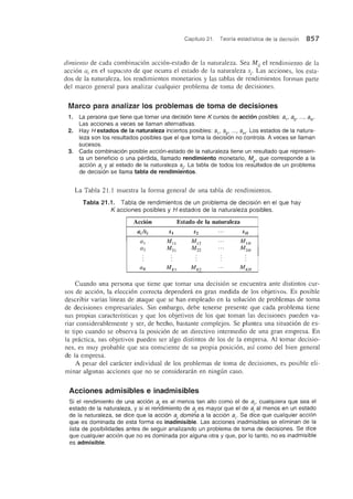 Capitulo 21. Teoria estadistica de la decision 857
dimiento de cada combinacion accion-estado de la naturaleza. Sea Mij el rendimiento de la
accion Q j en el supuesto de que ocurra el estado de la naturaleza Sj. Las acciones, los esta-
dos de la naturaleza, los rendimientos monetarios y las tablas de rendimientos forman parte
del marco general para analizar cualquier problema de toma de decisiones.
Marco para analizar los problemas de toma de decisiones
1. La persona que tiene que tomar una decisi6n tiene K cursos de acci6n posibles: 8 1
, 8 2
, .. . , 8 K
.
Las acciones a veces se IIaman alternativas.
2. Hay Hestados de la naturaleza inciertos posibles: 51' 52' ... , 5H
. Los estados de la natura-
leza son los resultados posibles que el que toma la decisi6n no controla. Aveces se IIaman
sucesos.
3. Cada combinacion posible accion-estado de la naturaleza tiene un resultado que represen-
ta un beneficia 0 una perdida, IIamado rendimiento monetario, Mi' que corresponde a la
acci6n 8 j
y al estado de la naturaleza 5 .. La tabla de todos los resLltados de un problema
de decisi6n se llama tabla de rendimie'ntos.
La Tabla 21.1 muestra la forma general de una tabla de rendimientos.
Tabla 21.1. Tabla de rendimientos de un problema de decision en el que hay
K acciones posibles y H estados de la naturaleza posibles.
Accion Estado de la naturaleza
aJsi S1 S2 ... SH
al Mi l MI2
... Mu/
Cl2 J'v!21 M22
... M 2H
ClK MKI MK2
.. . MKH
Cuando una persona que tiene que tomar una decision se encuentra ante distintos cur-
sos de accion, la eleccion correcta depended en gran medida de los objetivos. Es posible
describir varias lfneas de ataque que se han empleado en la solucion de problemas de toma
de decisiones empresariales. Sin embargo, debe tenerse presente que cada problema tiene
sus propias caracterfsticas y que los objetivos de los que toman las decisiones pueden va-
riar considerablemente y ser, de hecho, bastante complejos. Se plantea una situacion de es-
te tipo cuando se observa la posicion de un directivo intermedio de una gran empresa. En
la pnktica, sus objetivos pueden ser algo distintos de los de la empresa. AI tomar decisio-
nes, es muy probable que sea consciente de su propia posicion, as! como del bien general
de la empresa.
A pesar del cankter individual de los problemas de toma de decisiones, es posible eli-
minar algunas acciones que no se consideranin en ningun caso.
Acciones admisibles e inadmisibles
Si el rendimiento de una acci6n 8 . es al menos tan alto como el de 8 j
, cualquiera que sea el
estado de la naturaleza, y si el rerl'dimiento de 8 . es mayor que el de 8 j
al menos en un estado
de la naturaleza, se dice que la accion 8 . domi~8 a la acci6n 8j' Se dice que cualquier acci6n
que es dominada de esta forma es inadinisible. Las acciones inadmisibles se eliminan de la
fista de posibifidades antes de seguir anafizando un problema de toma de decisiones. Se dice
que cualquier acci6n que no es dominada por alguna otra y que, por 10 tanto, no es inadmisible
es admisible.
 