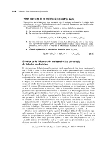 884 Estadfstica para administraci6n y economfa
Valor esperado de la informacion muestral, VEIM
Supongamos que una persona tiene que elegir entre K acciones posibles ante H estados de la
naturaleza, 5" 52' ... , 5H. Puede obtener informaci6n muestral. Supongamos que hay M resulta-
dos muestrales posibles, A" A2 , .. . , AM'
EI valor esperado de la informaci6n muestral se obtiene de la forma siguiente.
1. Se averigua que acci6n se elegirfa si s610 se utilizaran las probabilidades a priori.
2. Se averiguan las probabilidades de obtener cada resultado muestral:
3. Se halla para cada resultado muestral posible Ai' la diferencia, Vi' entre el valor mone-
tario esperado de la acci6n 6ptima y el de la acci6n elegida si s610 se utilizan las proba-
bilidades a priori. Este es el valor de la informacion muestral, dado que se observ6
Ai'
4. EI valor esperado de la informacion muestral, VEIM, es, pues,
EI valor de la informacion muestral visto por medio
de arboles de decision
(21.4)
El valor esperado de la informacion muestral puede calcularse de otra forma (equivalente),
que es desde el punto de vista aritmetico algo m<ls tediosa, pero comoda para representar el
problema por medio de una sucesion de decisiones construyendo un arbol de decision.
La primera decision que hay que tomar es si conviene obtener la informacion muestral. A
continuacion, hay que averiguar cual de las acciones alternativas debe seguirse.
Para ilustrarlo, consideremos de nuevo el problema del fabricante de telefonos moviles.
La Figura 21.5 muestra los arboles de decision que se deducen de las tres valoraciones po-
sibles del estudio de mercado. Estos arboles tienen la misma estructura general que la Fi-
gura 21.1, con una diferencia esencial: las probabilidades de los tres estados de la naturale-
za son las probabilidades a posteriori, dada la informacion muestral especffica. Estas
probabilidades a posteriori se obtuvieron en el apartado 21.4. Ahora se ponderan los rendi-
mientos por las probabilidades a posteriori y se obtiene el valor monetario esperado de ca-
da accion, dado cada resultado muestral posible. Estos son los valores monetarios espera-
dos que muestra la Tabla 21.10. POl' ultimo, a la izquierda de cada parte de la Figura 21.5
se encuentra el valor monetario esperado mas alto posible de cada resultado muestral.
Esta informacion se transfiere a la derecha de la Figura 21.6, en la que se analiza la
decision de comprar 0 no el estudio de mercado. Si no se compra esta informacion, la par-
te inferior de la Figura 21.6 muestra un valor monetario esperado de 147.000 $. Esta canti-
dad se obtiene utilizando las probabilidades a priori y procede de la Figura 21.1.
Pasamos ahora a examinar la parte superior de la Figura 21.6; el valor monetario espe-
rado resultante depende del resultado muestral. Las probabilidades son 0,25 en el caso en
el que las perspectivas son «malas», 0,30 en el que son «regulares» y 0,45 en el que son
«buenas». Por 10 tanto, dado que cabe esperar 124.600 $ con una probabilidad de 0,25,
138.000 $ con una probabilidad de 0,30 y 167.000 $ con una probabilidad de 0,45, el ren-
dimiento esperado si se compra la informacion muestral es
(0,25)(124.600) + (0,30)(138.000) + (0,45)(167.556) = 147.950 $
 