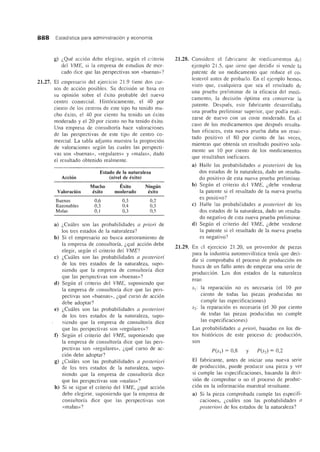 888 Estadfstica para administraci6n y economfa
21.27.
g) i,Que accion debe elegirse, segun el criterio
del VME, si la empresa de estudios de mer-
cado dice que las perspectivas son «buenas»?
EI empresario del ejercicio 21.9 tiene dos cur-
sos de accion posibles. Su decisi6n se basa en
su opini6n sobre el exito probable del nuevo
centro comercial. Historicamente, el 40 por
ciento de los centros de este tipo ha tenido mu-
cho exito, el 40 por ciento ha tenido un exito
moderado y el 20 por ciento no ha tenido exito.
Una empresa de consultorfa hace valoraciones
de las perspectivas de este tipo de centro co-
mercial. La tabla adjunta muestra la proporcion
de valoraciones segun las cuales las perspecti-
vas son «buenas», «regulares» y «malas», dado
el resultado obtenido realmente.
Estado de la naturaleza
Accion (nivel de exito)
Mucho Exito Ninglin
Valoracion exito moderado exito
Buenas 0,6 0,3 0,2
Razonables 0,3 0,4 0,3
Malas 0,1 0,3 0,5
a) i,Cmiles son las probabilidades a priori de
los tres estados de la naturaleza?
b) Si el empresario no busca asesoramiento de
la empresa de consultorfa, i,que accion debe
elegir, segun el criterio del VME?
c) i,Cuales son las probabilidades a posteriori
de los tres estados de la naturaleza, supo-
niendo que la empresa de consultorfa dice
que las perspectivas son «buenas»?
d) Segun el criterio del VME, suponiendo que
la empresa de consultorfa dice que las pers-
pectivas son «buenas», i,que curso de accion
debe adoptar?
e) i,Cuales son las probabilidades a posteriori
de los tres estados de la naturaleza, supo-
niendo que la empresa de consultorfa dice
que las perspectivas son «regulares»?
t) Segtin el criterio del VME, suponiendo que
la empresa de consultorfa dice que las pers-
pectivas son «regulares», i,que curso de ac-
cion debe adoptar?
g) i,Cuiiles son las probabilidades a posteriori
de los tres estados de la naturaleza, supo-
niendo que la empresa de consultorfa dice
que las perspectivas son «malas»?
h) Si se sigue el criterio del VME, i,que accion
debe elegirse, suponiendo que la empresa de
consultorfa dice que las perspectivas son
«malas»?
21.28.
21.29.
Considere el fabricante de medicamentos del
ejemplo 21.5, que tiene que decidir si vende la
patente de un medicamento que reduce el co-
lesterol antes de probarlo. En el ejemplo hemos
visto que, cualquiera que sea el resultado de
una prueba preliminar de la eficacia del mecli-
camento, la decision optima era conservar la
patente. Despues, este fabricante clesanollaba
una prueba preliminar superior, que podia reali-
zarse cle nuevo con un coste mocleraclo. En el
caso cle los medicamentos que despues resulta-
ban eficaces, esta nueva prueba daba un resul-
taclo positivo el 80 por ciento de las veces,
rnientras que obtenfa un resultaclo positivo sola-
mente un 10 por ciento cle los medicamentos
que resultaban ineficaces.
a) Halle las probabilidades a posteriori de los
dos estaclos de la natw'aleza, dado un resulta-
do positivo cle esta nueva prueba preliminar.
b) Segun el criterio clel VME, i,debe venderse
la patente si el resultaclo cle la nueva prueba
es positivo?
c) Halle las probabiliclacles a posteriori de los
clos estados cle la naturaleza, clado un resulta-
do negativo cle esta nueva prueba preliminar.
d) Segun el criterio del VME, i,debe venclerse
la patente si el resultado de la nueva prueba
es negativo?
En el ejercicio 21.20, un proveeclor de piezas
para la industria automovilfstica tenia que cleci-
clir si comprobaba el proceso cle produccion en
busca de un fallo antes de empezar una serie cle
procluccion. Los dos estados de la naturaleza
eran
s1: 1a reparacion no es necesaria (el 10 por
ciento de toclas las piezas proclucidas no
cumple las especificaciones)
S2: la reparacion es necesaria (el 30 por ciento
de todas las piezas producidas no cumple
las especificaciones)
Las probabilidades a priori, basadas en los da-
tos historicos de este proceso de produccion,
son
El fabricante, antes de iniciar una nueva serie
de producci6n, puede producir una pieza y ver
si cumple las especificaciones, basando la deci-
sion de comprobar 0 no el proceso de produc-
cion en la informacion muestral resultante.
a) Si la pieza comprobada cumple las especifi-
caciones, i,cuiiles son las probabilidades {/
posteriori de los estados de la naturaleza?
 