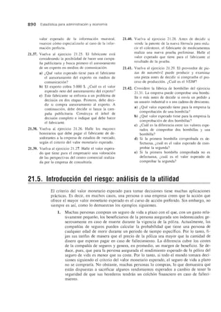 890 Estadfstica para administraci6n yeconomfa
valor esperado de la informaci6n muestral,
muestre c6mo especializarlo al caso de la infor-
maci6n perfecta.
21.37. Vuelva al ejercicio 21.25. EI fabricante esta
considerando la posibilidad de hacer una campa-
na publicitaria y busca primero el asesoramiento
de un experto en medios de comunicaci6n.
a) i,Que valor esperado tiene para el fabricante
el asesoramiento del experto en medios de
comunicaci6n?
b) El experto cobra 5.000 $. i,Cual es el valor
esperado neto del asesoramiento del expelto?
c) Este fabricante se enfrenta a un problema de
decisi6n en dos etapas. Primero, debe deci-
dir si compra asesoramiento al experto. A
continuaci6n, debe decidir si lanza la cam-
pana publicitaria. Construya el arbol de
decisi6n completo e indique que debe hacer
el fabricante.
21.38. Vuelva al ejercicio 21.26. Halle los mayores
honorarios que debe pagar el fabricante de de-
sodorantes a la empresa de estudios de mercado,
segun el criterio del valor monetario esperado.
21.39. Vuelva al ejercicio 21.27. Halle el valor espera-
do que tiene para el empresario una valoraci6n
de las perspectivas del centro comercial realiza-
da por la empresa de consultoria.
21.40. Vuelva al ejercicio 21.28. Antes de decidir si
vende la patente de la nueva f6rmula para redu-
cir el colesterol, el fabricante de medicamentos
realiza una nueva prueba preliminar. Halle el
valor esperado que tiene para el fabricante el
resultado de la prueba.
21.41. Vuelva al ejercicio 21.29. EI proveedor de pie-
zas de autom6vil puede producir y examinar
una pieza antes de decidir si comprueba el pro-
ceso de producci6n. i,Cual es el VEIM?
21.42. Considere la fabrica de bombillas del ejercicio
21.31. La empresa puede comprobar una bombi-
lla 0 mas antes de decidir si envfa un pedido a
un usuario industrial 0 a una cadena de descuento.
a) i,Que valor esperado tiene para la empresa la
comprobaci6n de una bombilla?
b) i,Que valor esperado tiene para la empresa la
comprobaci6n de dos bombillas?
c) i,Cual es la diferencia entre los valores espe-
rados de comprobar dos bombillas y una
bombilla?
d) Si la primera bombilla comprobada es de-
fectuosa, i,cual es el valor esperado de com-
probar la segunda?
e) Si la primera bombilla comprobada no es
defectuosa, i,cuat es el valor esperado de
comprobar la segunda?
21.5. Introducci6n del riesgo: analisis de la utilidad
El criterio del valor monetario esperado para tomar decisiones tiene muchas aplicaciones
pnicticas. Es decir, en muchos casos, una persona 0 una empresa creen que la acci6n que
ofrece el mayor valor monetario esperado es el curso de acci6n preferido. Sin embargo, no
siempre es asf, como 10 demuestran los ejemplos siguientes.
1. Muchas personas compran un seguro de vida a plazo con el que, con un gasto rela-
tivamente pequeno, los beneficiarios de la persona asegurada son indemnizados ge-
nerosamente en caso de muerte durante la vigencia de la p6liza. Actualmente, las
companfas de seguros pueden calcular la probabilidad que tiene una persona de
cualquier edad de morir durante un periodo de tiempo especffico. Por 10 tanto, fi-
jan sus tarifas de manera que el precio de la p61iza sea mayor que la cantidad de
dinero que esperan pagar en caso de fallecimiento. La diferencia cubre los costes
de la compania de seguros y genera, en promedio, un margen de beneficio. Se de-
duce, pues, que para la persona asegurada el rendimiento esperado de la p6liza del
seguro de vida es menor que su coste. Por 10 tanto, si todo el mundo tomara deci-
siones siguiendo el criterio del valor monetario esperado, el segura de vida a plazo
no se compraria. No obstante, muchas personas 10 compran, 10 que demuestra que
estan dispuestas a sacrificar algunos rendimientos esperados a cambio de tener la
seguridad de que sus herederos tendran un colch6n financiero en caso de falleci-
miento.
 