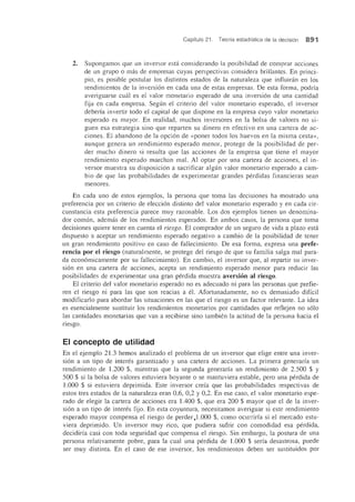 Capitulo 21. Teoria estadistica de la decision 891
2. Supongamos que un inversor esta considerando la posibilidad de comprar acciones
de un grupo 0 mas de empresas cuyas perspectivas considera brillantes. En princi-
pio, es posible postular los distintos estados de la naturaleza que influiran en los
rendinuentos de la inversion en cada una de estas empresas. De esta forma, podrfa
averiguarse cual es el valor monetario esperado de una inversion de una cantidad
fija en cada empresa. Segun el criterio del valor monetario esperado, el inversor
deberfa invertir todo el capital de que dispone en la empresa cuyo valor monetario
esperado es mayor. En realidad, muchos inversores en la bolsa de valores no si-
guen esa estrategia sino que reparten su dinero en efectivo en una cartera de ac-
ciones. El abandono de la opcion de «poner todos los huevos en la misma cesta»,
aunque genera un rendimiento esperado menor, protege de la posibilidad de per-
der mucho dinero si resulta que las acciones de la empresa que tiene el mayor
rendimiento esperado marchan mal. Al optar por una cartera de acciones, el in-
versor muestra su disposicion a sacrificar algun valor monetario esperado a cam-
bio de que las probabilidades de experimentar grandes perdidas financieras sean
menores.
En cada uno de estos ejemplos, la persona que toma las decisiones ha mostrado una
preferencia por un criterio de eleccion distinto del valor monetario esperado y en cada cir-
cunstancia esta preferencia parece muy razonable. Los dos ejemplos tienen un denonUna-
dor comun, ademas de los rendimientos esperados. En ambos casos, la persona que toma
decisiones quiere tener en cuenta el riesgo. El comprador de un segura de vida a plazo esta
dispuesto a aceptar un rendimiento esperado negativo a cambio de la posibilidad de tener
un gran rendimiento positivo en caso de fallecimiento. De esa forma, expresa una prefe-
rencia por el riesgo (naturalmente, se protege del riesgo de que su familia salga mal para-
da economicamente por su faliecinUento). En cambio, el inversor que, al repartir su inver-
sion en una cartera de acciones, acepta un rendinUento esperado menor para reducir las
posibilidades de experimentar una gran perdida muestra aversion al riesgo.
El criterio del valor monetario esperado no es adecuado ni para las personas que prefie-
ren el riesgo ni para las que son reacias a el. Afortunadamente, no es demasiado diffcil
modificarlo para abordar las situaciones en las que el riesgo es un factor relevante. La idea
es esencialmente sustituir los rendimientos monetarios por cantidades que reflejen no solo
las cantidades monetarias que van a recibirse sino tambien la actitud de la persona hacia el
riesgo.
EI concepto de utilidad
En el ejemplo 21.3 hemos analizado el problema de un inversor que elige entre una inver-
sion a un tipo de interes garantizado y una cartera de acciones. La primera generarfa un
rendimiento de 1.200 $, mientras que la segunda generarfa un rendimiento de 2.500 $ Y
500 $ si la bolsa de valores estuviera boyante 0 se mantuviera estable, pero una perdida de
1.000 $ si estuviera deprimida. Este inversor erda que las probabilidades respectivas de
estos tres estados de la naturaleza eran 0,6, 0,2 Y0,2. En ese caso, el valor monetario espe-
rado de elegir la cartera de acciones era 1.400 $, que era 200 $ mayor que el de la inver-
sion a un tipo de interes fijo. En esta coyuntura, necesitamos averiguar si este rendimiento
esperado mayor compensa el riesgo de perder,1.000 $, como ocurrirfa si el mereado estu-
viera deprimido. Un inversor muy rico, que pudiera sufrir con comodidad esa perdida,
decidirfa casi con toda seguridad que compensa el riesgo. Sin embargo, la postura de una
persona relativamente pobre, para la cual una perdida de 1.000 $ serfa desastrosa, puede
ser muy distinta. En el caso de ese inversor, los rendimientos deben ser sustituidos por
 