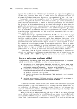 892 Estadfstica para administracion y economfa
algunas otras cantidades que reflejen mejor la catistrofe que supondrfa una perdida de
1.000 $. Estas cantidades deben medir el valor 0 utilidad que tiene para el inversor una
perdida de 1.000 $ en comparaci6n, por ejemplo, con una ganancia de 500 $ 0 de 2.500 $.
Los estudios pioneros de investigadores como Von Neumann y Morgenstern (vease la
referencia bibliografica 6) mejoraron el concepto de utilidad, que aun hoy desempena un
papel fundamental en economfa. El analisis de la utilidad constituye la base para solucio-
nar problemas de decisi6n en presencia de preferencia 0 de aversi6n al riesgo. Para em-
pleario, s610 se necesitan unos supuestos bastante suaves y normalmente bastante razonu-
bles. Supongamos que una persona se enfrenta a varios rendimientos posibles, que pueden
ser 0 no monetarios. Se supone que puede ordenar (posiblemente con empates) la utilidad
o satisfacci6n que Ie reportarfa cada uno. Asf, si prefiere el rendimiento A al B y el B ul C,
debe preferir el A al C.
Tambien se supone que si prefiere el rendimiento A al B y el B al C, existe un juego
de azar que ofrece A con una probabilidad P y C con una probabilidad (l - P), tal que al
individuo Ie dara igual aceptar el juego que recibir B con seguridad. Dados estos y otros
supuestos generalmente inocuos en cuyos detalles no es necesario que nos detengamos, es
posible mostrar que la persona racional elige la acci6n cuya utilidad esperada es mayor.
Por consiguiente, el problema de decisi6n se analiza exactamente igual que en los apartu-
dos anteriores, pero con utilidades en lugar de rendimientos. Es decir, se construye una
tabla de utilidad en lugar de una tabla de rendimientos y, a continuaci6n, se emplean las
probabilidades de los estados de la naturaleza para comparar las utilidades esperadas.
Veamos ahora c6mo se averiguan las utilidades correspondientes a los distintos rendi-
mientos. Los rendimientos posibles en orden ascendente en el caso de nuestro inversor son
- 1.000 $, 500 $, 1.200 $ y 2.500 $. El primer paso es obtener una funci6n de utilidad.
Como se obtiene una funcion de utilidad
Supongamos que una persona puede recibir varios rendimientos alternativos. La transforma-
cion de los rendimientos en utilidades se realiza de la forma siguiente:
1. Las unidades en las que se mide la utilidad son arbitrarias. Por 10 tanto, puede fijarse
una escala como convenga. Sea L el rendimiento mas bajo de todos y H el mas alto.
Asignamos la utilidad 0 al rendimiento L y la utilidad 100 al rendimiento H.
2. Sea I cualquier rendimiento comprendido entre L y H. Hallamos la probabilidad P tal
que la persona es indiferente entre las siguientes alternativas:
a) Recibir el rendimiento I con seguridad.
b) Recibir el rendimiento H con la probabilidad P y el rendimiento Leon la probabili-
dad (1 - P).
3. La utilidad que tiene para el individuo el rendimiento I es, pues, 100P. La curva que re-
laciona la utilidad y el rendimiento se llama funcian de utilidad.
EI primer paso no tiene ningun misterio y nos permite tener una c6moda medida para
medir la utilidad. La elecci6n de los numeros 0 y 100 para representar la utilidad del me-
nor rendimiento y la del mayor es totalmente arbitraria. Podrfa muy bien utilizarse cual-
quier otro par de numeros, mientras la utilidad del rendimiento mayor sea mayor que la del
menor, sin afectar al resto dei analisis.
A efectos practicos, el segundo paso es el mas diffcil, debido en parte a que presupone
que el individuo puede manipular las probabilidades de una manera coherente. En la prac-
tica, la probabilidad debe averiguarse mediante el metoda de prueba y error, haciendo pre-
guntas como «(,preferirfa recibir I con seguridad 0 participar en un juego de azar en el que
 
