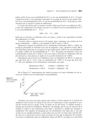 Capftulo 21. Teorfa estadfstica de la decision 893
podria recibir H con una probabilidad de 0,9 y L con una probabilidad de 0,1 ?». 0 quiza
«l,preferirfa recibir I con seguridad 0 participar en un juego de azar en el que podria obte-
ner H con una probabilidad de 0,8 y L con una probabilidad de 0,2?». Este proceso conti-
nlia hasta que se alcanza el punto de indiferencia.
La logica del ultimo paso es bastante sencilla. Dado que H tiene una utilidad de 100 y
L tiene una utilidad de 0, la utilidad esperada si se obtiene H con una probabilidad de P y
L con una probabilidad de (1 ~ P) es
lOOP + 0(1 ~ P) = lOOP
Dado que el individuo es indiferente entre este juego y recibir I con seguridad, la utilidad
del rendimiento I es lOOP.
Volvamos ahora a nuestro inversor. En primer lugar, asignamos una utilidad de 0 al
menor rendimiento, ~ l.000 $, Yuna utilidad de 100 al mayor, 2.500 $.
Queda por averiguar las utilidades de los rendimientos intermedios, 500 $ y 1.200 $. Se
averiguan planteando al individuo una serie de preguntas, como «preferiria recibir 500 $
con seguridad 0 participar en un juego en el que podrfa ganar 2.500 $ con una probabilidad
P y perder 1.000 $ con una probabilidad de (1 ~ P)?». Se prueba con diferentes valores de
la probabilidad P hasta que se halla el valor con el que el individuo es indiferente entre las
dos alternativas. Este proceso se repite en el caso del rendimiento de 1.200 $.
Supongamos que el inversor es indiferente entre un rendimiento de 500 $ y el juego de
azar que tiene una P = 0,6 y entre un rendimiento de 1.200 $ y el juego que tiene una
P = 0,8. Las utilidades de los rendimientos intermedios son, pues,
Rendimiento 500 $:
Rendimiento 1.200 $:
Utilidad = (100)(0,6) = 60
Utilidad = (100)(0,8) = 80
En la Figura 21.7 representamos por medio de puntos las cuatro utilidades de este in-
versor en relacion con los rendimientos correspondientes.
Figura 21.7.
Funci6n de utilidad
de un inversor.
-a
Cll
-a
5
100
80
60
500 1.200 2.500
Rendimiento
Trazamos una curva por estos puntos para indicar la forma general de la funcion de
utilidad de este inversor. La forma de esta curva es interesante, ya que caracteriza la acti-
tud del inversor hacia el riesgo. Como no podia ser de otra forma, la utilidad aumenta a
medida que aumenta el rendimiento. Observese, sin embargo, que la tasa de aumento de la
utilidad es mayor en los rendimientos mas bajos y disminuye a medida que aumenta el
rendimiento. Eso significa un desagrado por los rendimientos mas bajos que es mas que
acorde con su cantidad monetaria, 10 que indica una aversion al riesgo. Esta aversion pue-
de verse en la actitud del inversor hacia los juegos de azar que Ie proponen. Por ejemplo,
el inversor es indiferente entre un rendimiento segura de 500 $ y un juego en el que puede
 