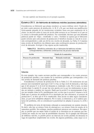 858 Estadfstica para administraci6n y economfa
En este capItulo nos basaremos en el ejemplo siguiente.
EJEMPLO 21.1. Un fabricante de teh~fonos m6viles (acciones admisibles)
Consideremos un fabricante que planea introducir un nuevo telefono movil. Puede ele-
gir entre cuatro procesos de produccion, A, B, C Y D, que van desde una modificacion
relativamente pequefia de las instalaciones existentes hasta una gran ampliacion de la
planta. La decision sobre el curso de accion debe tomarse en un momenta en el que no
se conoce la demanda posible del producto. Por comodidad, decimos que esta demanda
potencial puede ser «baja», «moderada» 0 «alta». Tambien se supone que el fabricante
puede calcular para cada proceso de produccion el beneficio durante la vida de la inver-
sion correspondiente a cada uno de los tres niveles de demanda. La Tabla 21.2 muestra
estos niveles de beneficios (en dolares) para cada combinacion proceso de produccion-
nivel de demanda. Averigiie si hay alguna accion inadmisible.
Tabla 21.2. Beneficios estimados de un fabricante de telefonos m6viles
correspondientes a diferentes combinaciones de proceso-demanda.
Accion Estado de la naturaleza
Proceso de produccion Demanda baja Demanda moderada Demanda alta
A 70.000 120.000 200.000
B 80.000 120.000 180.000
C 100.000 125.000 160.000
D 100.000 120.000 150.000
Solucion
En este ejemplo, hay cuatro acciones posibles que corresponden a los cuatro procesos
de produccion posibles y tres estados de la naturaleza posibles que corresponden a los
tres niveles de demanda del producto posibles.
Consideremos el proceso de produccion D de la Tabla 21.2. El rendimiento de este
proceso sera exactamente igual que el de C si hay un bajo nivel de demanda y mas bajo
que el del proceso C si el nivel de demanda es moderado 0 alto. Por 10 tanto, no tiene
sentido elegir la opcion D, ya que hay otra opcion con la que los rendimientos no pue-
den ser menores y podrfan ser mayores. Dado que la accion C es necesariamente al me-
nos tan rentable como la D y posiblemente mas, se dice que la accion C domina a la D.
Dado que el proceso de produccion D es dominado por otra alternativa, el proceso de
produccion C, se dice que el D es inadmisible. Esta accion no debe seguir consideran-
dose, ya que serfa suboptimo adoptarla. Por 10 tanto, se eIiminani y, en el amilisis pos-
terior del problema, solo se considerani la posibilidad de adoptar el proceso A, el B 0
el C.
El problema de toma de decisiones esbozado es esencialmente de caracter discreto.
Es decir, solo hay un numero finito de alternativas y un numero finito de estados de la
naturaleza posibles. Sin embargo, muchos problemas practicos son continuos. Por ejem-
plo, es posible que sea mejor medir el estado de la naturaleza en un continuo que des-
cribirlo por medio de una serie de posibilidades discretas. En el ejemplo del fabricante
de telefonos moviles, es posible preyer un intervale de niveles posibles de demanda en
Iugar de especificar simplemente tres niveles. En algunos problemas, como mejor se re-
 