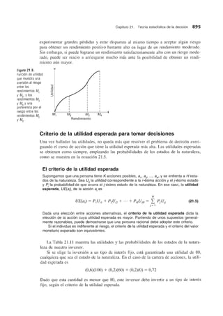 Capitulo 21. Teoria estadistica de la decisi6n 895
experimentar grandes perdidas y estar dispuesto al mismo tiempo a aceptar algun riesgo
para obtener un rendimiento positivo bastante alto en lugar de un rendimiento moderado.
Sin embargo, si puede lograrse un rendimiento satisfactoriamente alto con un riesgo mode-
rado, puede ser reacio a arriesgarse mucho mas ante la posibilidad de obtener un rendi-
miento aun mayor.
Figura 21.9.
Funcion de utilidad
que muestra una
aversion al riesgo
entre los
rendimientos M1
y M2, Ylos
rendimientos M3
y M4 Y una
preferencia por el
riesgo entre los
rendimientos M2 M2 M3
Rendimientoy M3·
Criterio de la utilidad esperada para tomar decisiones
Una vez halladas las utilidades, no queda mas que resolver el problema de decision averi-
guando el curso de accion que tiene la utilidad esperada mas alta. Las utilidades esperadas
se obtienen como siempre, empleando las probabilidades de los estados de la naturaleza,
como se muestra en la ecuacion 21.5.
EI criterio de la utilidad esperada
Supongamos que una persona tiene K acciones posibles, 8 1
, 8 2
, •.. , 8K' Y se enfrenta a H esta-
dos de la naturaleza. Sea Vii la utilidad correspondiente a la i-esima acci6n y el j-esimo estado
y P la probabilidad de que ocurra el j-esimo estado de la naturaleza. En ese caso, la utilidad
esperada, VE(8) , de la acci6n 8 i
es
H
UE(aJ = PIUn + P2Ui2 + ... + PHUiH = L PjUij
j = 1
(21.5)
Dada una elecci6n entre acciones alternativas, el criterio de la utilidad esperada dicta la
elecci6n de la acci6n cuya utilidad esperada es mayor. Partiendo de unos supuestos general-
mente razonables, puede demostrarse que una persona racional debe adoptar este criterio.
Si el individuo es indiferente al riesgo, el criterio de la utilidad esperada y el criterio del valor
monetario esperado son equivalentes.
La Tabla 21.11 muestra las utilidades y las probabilidades de los estados de la natura-
leza de nuestro inversor.
Si se elige la inversion a un tipo de interes fijo, esta garantizada una utilidad de 80,
cualquiera que sea el estado de la naturaleza. En el caso de la cartera de acciones, la utili-
dad esperada es
(0,6)(100) + (0,2)(60) + (0,2)(0) = 0,72
Dado que esta cantidad es menor que 80, este inversor debe invertir a un tipo de interes
fijo, segun el criterio de la utilidad esperada.
 