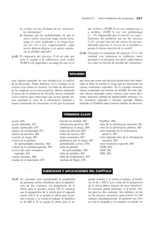 a) (,Cuales son las utilidades de los rendimien-
tos intermedios?
b) Suponga que las probabilidades de que el
nuevo centro comercial tenga mucho exito,
tenga un exito moderado y no tenga exito
son 0,4, 0,4 y 0,2, respectivamente. (,Que
accion deberfa elegirse si se quiere maximi-
zar la utilidad esperada?
21.45. EI empresario del ejercicio 21.44 no sabe que
valor P asignar a la indiferencia entre recibir
30.000 $ con seguridad y un juego de azar en el
Capftulo 21. Teorfa estadfstica de la decision 897
que recibirfa 130.000 $ con una probabilidael P
y perderfa 10.000 $ con una probabilielael
(l - P). Suponiendo que el resto de las especi-
ficaciones del problema son las del ejercicio
21.44, (,en que intervalo de valores de esta pro-
babilidad generara el criterio de la utilidad es-
perada la misma eleccion de la accion?
21.46. Considere el contratista del ejercicio 21.21. En
realidad, este contratista es indiferente entre
presentar y no presentar una oferta. (,Que implica
eso sobre la funcion de utilidad del contratista?
RESUMEN
Este capftulo pretende ser una introduccion al analisis
de las decisiones. Todos debemos vivir y trabajar en un
entomo cuyo futuro es incierto. La toma de decisiones
de las empresas no es una excepcion. Hemos analizado
el marco de un problema de decision, hemos estudiado
varios criterios para seleccionar una accion optima, he-
mos analizado el valor de la informacion muestral y
hemos examinado las situaciones en las que la persona
que tiene que tomar una decision puede estar mas intere-
sada en tener en cuenta el riesgo que en maximizar los
valores monetarios esperados. En la segunda situacion,
hemos examinado una funcion de utilidad. En este capi-
tulo, hemos analizado cuatro criterios para tomar deci-
siones: maximin, perdida de oportunidades minimax, va-
lor monetario esperado y utilidad esperada. Hemos
utilizado el TreePlan para construir arboles de decision.
TERMINOS CLAVE
accion, 856
accion admisible, 857
accion inadmisible, 857
analisis de sensibilidad, 872
arboles de decision, 866
aversion al riesgo, 891
criterio de la perdida
de oportunidades minimax, 862
criterio de la utilidad esperada, 895
criterio del valor monetario
esperado, 865
criterio maximin, 860
estados de la naturaleza, 857
funcion de utilidad, 892
informacion perfecta, 881
indiferencia al riesgo, 894
nodos de decision, 867
nodos de sucesos, 867
nodos terminales, 867
preferencia por el riesgo, 891
probabilidad a priori, 876
tabla de perdida
de oportunidades, 862
tabla de perdidas, 862
tabla de rendimientos, 857
teorema de Bayes, 876
TreePlan, 868
valor de la informacion muestral, 881
valor de la informacion perfecta, 881
valor esperado de la informacion
pelfecta, 882
valor esperado neto de la informacion
muestral, 883
valor monetario esperado, 865
VEIM,884
VEIP, 881
VME,865
EJERCICIOS V APLICACIONES DEL CAPiTULO
21.47. Un consultor esta considerando la posibilidad
de presentar ofertas detalladas para la adjudica-
cion de dos contratos. La preparacion de la
oferta para el primero cuesta 100 $, mientras
que la preparacion de la oferta para el segundo
cuesta 150 $. Si se acepta la oferta para el pri-
mer contrato y se realiza el trabajo, el beneficio
es de 800 $. Si se acepta la oferta para el se-
gundo contrato y se realiza el trabajo, el benefi-
cio es de 1.200 $. Los costes de Ia preparacion
de la oferta deben restarse de estos beneficio~
EI consultor puede presentar, si 10 desea, ofer-
tas para los dos contratos. Sin embargo, no tie-
ne los recursos necesarios para realizar los dos
trabajos simultaneamente. Si presenta una ofer-
ta, esta es aceptada y el consultor no puede rea-
 
