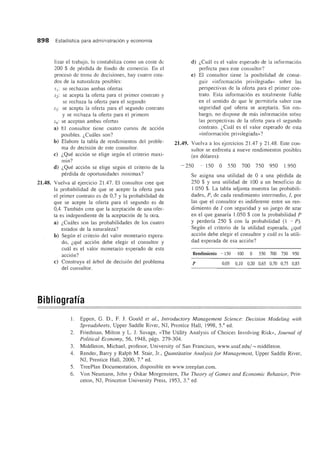 898 Estadistica para administraci6n y economia
lizar el trabajo, 10 contabiliza como un coste de
200 $ de perdida de fondo de comercio. En el
proceso de toma de decisiones, hay cuatro esta-
dos de la naturaleza posibles:
sI: se rechazan ambas ofertas
S2: se acepta la oferta para el primer contrato y
se rechaza la oferta para el segundo
S3: se acepta la oferta para el segundo contrato
y se rechaza la oferta para el primero
S4: se aceptan ambas ofertas
a) El consultor tiene cuatro cursos de acci6n
posibles. z,Cwlles son?
b) Elabore la tabla de rendimientos del proble-
ma de decision de este consultor.
e) z,Que acci6n se elige segun el criterio maxi-
min?
d) z,Que acci6n se elige segun el criterio de la
perdida de oportunidades minimax?
21.48. Vuelva al ejercicio 21.47. El consultor cree que
la probabilidad de que se acepte la oferta para
el primer contrato es de 0,7 y la probabilidad de
que se acepte la oferta para el segundo es de
0,4. Tambien cree que la aceptaci6n de una ofer-
ta es independiente de la aceptaci6n de la otra.
a) z,Cuales son las probabilidades de los cuatro
estados de la naturaleza?
b) Segun el criterio del valor monetario espera-
do, z,que acci6n debe elegir el consultor y
cua! es el valor monetario esperado de esta
acci6n?
e) Construya el arbol de decisi6n del problema
del consultor.
Bibliografla
d) z,Cual es el valor esperado de la informaci6n
perfecta para este consultor?
e) El consultor tiene la posibilidad de conse-
guir «informaci6n privilegiada» sobre las
perspectivas de la oferta para el primer con-
trato. Esta informaci6n es totalmente fiable
en el sentido de que Ie permitirfa saber con
seguridad que oferta se aceptaria. Sin em-
bargo, no dispone de mas informaci6n sobre
las perspectivas de la oferta para el segundo
contrato. Z,Cual es el valor esperado de esta
«informaci6n privilegiada»?
21.49. Vuelva a los ejercicios 2l.47 y 21.48. Este con-
sultor se enfrenta a nueve rendimientos posibles
(en d6Iares):
- 250 - 150 0 550 700 750 950 l.950
Se asigna una utilidad de 0 a una perdida de
250 $ Y una utilidad de 100 a un beneficio de
1.050 $. La tabla adjunta muestra las probabili-
dades, P, de cada rendimiento intermedio, /, por
las que el consultor es indiferente entre un ren-
dimiento de I con seguridad y un juego de azar
en el que ganarfa 1.050 $ con la probabilidad P
y perderfa 250 $ con la probabilidad (1 - P).
Segun el criterio de la utilidad esperada, z,que
acci6n debe elegir el consultor y cual es la utili-
dad esperada de esa acci6n?
Rendimiento - 150 - 100 0 550 700 750 950
p 0,05 0,10 0,20 0,65 0,70 0,75 0,85
1. Eppen, G. D., F. J. Gould et al., Introductory Management Science: Decision Modeling with
Spreadsheets, Upper Saddle River, NJ, Prentice Hall, 1998, 5." ed.
2. Friedman, Milton y L. J. Savage, «The Utility Analysis of Choices Involving Risk», Journal of
Political Economy, 56, 1948, pags. 279-304.
3. Middleton, Michael, profesor, University of San Francisco, www.usaf.edu/ ~ middleton.
4. Render, Barry y Ralph M. Stair, Jr., Quantitative Analysis for Management, Upper Saddle River,
NJ, Prentice Hall, 2000, 7.a
ed.
5. TreePlan Documentation, disponible en www.treeplan.com.
6. Von Neumann, John y Oskar Morgenstern, The Theory of Games and Economic Behavior, Prin-
ceton, NJ, Princeton University Press, 1953, 3.a
ed.
 