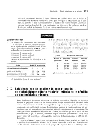 Capftulo 21. Teorfa estadfstica de la decision 859
presentan las acciones posibles es en un continuo; por ejemplo, en el caso en el que un
contratista debe decidir la cuantfa de la oferta para conseguir la adjudicacion de un con-
trato. En el resto de este capitulo centramos la atencion en el caso discreto. Los princi-
pios que implica el analisis del caso continuo no son diferentes. Sin embargo, los deta-
lies de ese analisis se basan en el ca1culo y no se examinan mas aquf.
EJERCICIOS
Ejercicios basicos
21.1. Un inversor esta considerando tres alternativas
-un certificado de dep6sito, un fondo de accio-
nes de bajo riesgo y un fonda de acciones de alto
riesgo- para una inversi6n de 20.000 $. Consi-
dera tres estados de la naturaleza posibles:
S j: mercado de valores fuerte
S2: mercado de valores moderado
S3: mercado de valores d6bil
La tabla de rendimientos (en d61ares) es la si-
guiente:
Accion
Alternativas de inversion posibles
Certificado de dep6sito
Fondo de acciones de bajo riesgo
Fondo de acciones de alto riesgo
Estado de la naturaleza
1.200
4.300
6.600
S2
1.200 1.200
1.200 -600
800 - 1.500
i,Es inadmisible alguna de estas acciones?
21.2. Un fabricante de desodorantes esta a punto de
ampliar la capacidad de producci6n para fabricar
un nuevo producto. Tiene cuatro procesos de
produccion alternativos. La tabla adjunta muestra
los beneficios estimados, en d61ares, de estos
procesos correspondientes a tres niveles de de-
manda del producto posibles.
Accion Estado de la naturaleza
Proceso de Demanda Demanda Demanda
produccion baja moderada alta
A 100.000 350.000 900.000
B 150.000 400.000 700.000
C 250.000 400.000 600.000
D 250.000 400.000 550.000
i,Es inadmisible alguna de estas acciones?
21.2. Soluciones que no implican la especificacion
de probabilidaes: criterio maximin, criterio de la perdida
de 0 ortunidades minimax
Antes de elegir el proceso de produccion, es probable que nuestro fabricante de telefonos
moviles se pregunte cuales son las probabilidades de que se materialice realmente cada
uno de estos niveles de demanda. Este capitulo se ocupa en su mayor parte de analizar las
soluciones a un problema de toma de decisiones que requiere la especificaci6n de las pro-
babilidades de los resultados correspondientes a los diversos estados de la naturaleza. Sin
embargo, en este apartado se presentan dos criterios de decision que no se basan en esas
probabilidades y que, en realidad, no tienen ningun contenido probabilfstico. Estos enfo-
ques (y otros del mismo tipo) solo dependen, mas bien, de la estructura de la tabla de ren-
dimientos.
Los dos metodos examinados en este apartado se Haman criteria maximin y criteria de
la perdida de aportunidades minimax. Se examinan en relacion con la tabla de rendimien-
tos del fabricante de telefonos moviles del ejemplo 21.1 dejando de lado la estrategia inad-
 