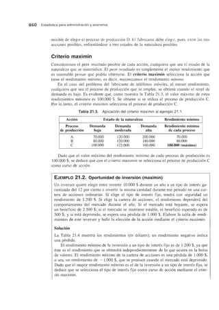 860 Estadfstica para administraci6n y economfa
misible de elegir el proceso de producci6n D. El fabricante debe elegir, pues, entre las tres
acciones posibles, enfrentandose a tres estados de la naturaleza posibles.
Criterio maximin
Consideremos el peor resultado posible de cada acci6n, cualquiera que sea el estado de la
naturaleza que se materialice. El pear resultada es simplemente el menor rendimiento que
es razonable pensar que podrfa obtenerse. El criterio maximin selecciona la acci6n que
tiene el rendimiento minimo, es decir, maximizamas el rendimiento minima.
En el caso del problema del fabricante de telefonos m6viles, el menor rendimiento,
cualquiera que sea el proceso de producci6n que se emplee, se obtiene cuando el nivel de
demanda es bajo. Es evidente que, como muestra la Tabla 21.3, el valor maximo de estos
rendimientos minimos es 100.000 $. Se obtiene si se utiliza el proceso de producci6n C.
Por 10 tanto, el criterio maximin selecciona el proceso de producci6n C.
Tabla 21.3. Aplicacion del criterio maximin al ejemplo 21.1.
Accion Estado de la naturaleza Rendimiento minimo
Proceso Demanda Demanda Demanda Rendimiento minimo
de produccion baja moderada alta de cada proceso
A 70.000 120.000 200.000 70.000
B 80.000 120.000 180.000 80.000
C 100.000 125.000 160.000 100.000 (maximo)
Dado que el valor maximo del rendimiento minima de cada proceso de producci6n es
100.000 $, se deduce que con el criterio maximin se selecciona el proceso de producci6n C
como curso de acci6n.
EJEMPLO 21.2. Oportunidad de inversion (maximin)
Un inversor quiere elegir entre invertir 10.000 $ durante un ano a un tipo de interes ga-
rantizado del 12 por ciento e invertir la misma cantidad durante ese periodo en una car-
tera de acciones ordinarias. Si eJige el tipo de interes fijo, tendni con seguridad un
rendimiento de 1.200 $. Si elige la cartera de acciones, el rendimiento dependera del
comportamiento del mereado durante el ano. Si el mereado esta boyante, se espera
un beneficia de 2.500 $; si el mercado se mantiene estable, el beneficio esperado es de
500 $; Y si esta deprimido, se espera una perdida de 1.000 $, Elabore la tabla de rendi-
mientos de este inversor y halle la elecci6n de la acci6n mediante el criterio maximin.
Solucion
La Tabla 21.4 muestra los rendimientos (en d6Iares); un rendimiento negativo indica
una perdida.
El rendimiento minimo de la inversi6n a un tipo de interes fijo es de 1.200 $, ya que
este es el rendimiento que se obtendni independientemente de 10 que ocurra en la bolsa
de valores. EI rendimiento minimo de la cartera de acciones es una perdida de 1.000 $,
o sea, un rendimiento de - 1.000 $, que se produce cuando el mercado esta deprimido.
Dado que el mayor rendimiento minimo es el de la inversion a un tipo de interes fijo, se
deduce que se selecciona el tipo de interes fijo como curso de acci6n mediante el crite-
rio maximin.
 
