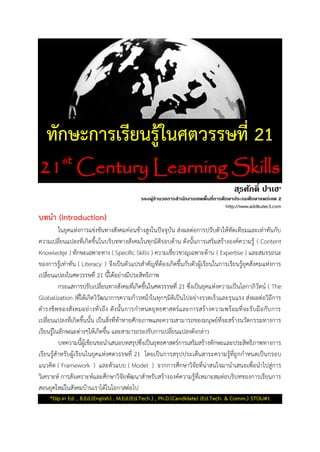 ทักษะการเรียนรู้ในศตวรรษที่ 21
21st
Century Learning Skills
สุรศักดิ์ ปาเฮ*
รองผู้อานวยการสานักงานเขตพื้นที่การศึกษาประถมศึกษาแพร่เขต 2
http://www.addkutec3.com
บทนา (Introduction)
ในยุคแห่งการแข่งขันทางสังคมค่อนข้างสูงในปัจจุบัน ส่งผลต่อการปรับตัวให้ทัดเทียมและเท่าทันกับ
ความเปลี่ยนแปลงที่เกิดขึ้นในบริบททางสังคมในทุกมิติรอบด้าน ดังนั้นการเสริมสร้างองค์ความรู้ ( Content
Knowledge ) ทักษะเฉพาะทาง ( Specific Skills ) ความเชี่ยวชาญเฉพาะด้าน ( Expertise ) และสมรรถนะ
ของการรู้เท่าทัน ( Literacy ) จึงเป็นตัวแปรสาคัญที่ต้องเกิดขึ้นกับตัวผู้เรียนในการเรียนรู้ยุคสังคมแห่งการ
เปลี่ยนแปลงในศตวรรษที่ 21 นี้ได้อย่างมีประสิทธิภาพ
กระแสการปรับเปลี่ยนทางสังคมที่เกิดขึ้นในศตวรรษที่ 21 ซึ่งเป็นยุคแห่งความเป็นโลกาภิวัตน์ ( The
Globalization )ที่ได้เกิดวิวัฒนาการความก้าวหน้าในทุกๆมิติเป็นไปอย่างรวดเร็วและรุนแรง ส่งผลต่อวิถีการ
ดารงชีพของสังคมอย่างทั่วถึง ดังนั้นการกาหนดยุทธศาสตร์และการสร้างความพร้อมที่จะรับมือกับการ
เปลี่ยนแปลงที่เกิดขึ้นนั้น เป็นสิ่งที่ท้าทายศักยภาพและความสามารถของมนุษย์ที่จะสร้างนวัตกรรมทางการ
เรียนรู้ในลักษณะต่างๆให้เกิดขึ้น และสามารถรองรับการเปลี่ยนแปลงดังกล่าว
บทความนี้ผู้เขียนขอนาเสนอบทสรุปซึ่งเป็นยุทธศาสตร์การเสริมสร้างทักษะและประสิทธิภาพทางการ
เรียนรู้สาหรับผู้เรียนในยุคแห่งศตวรรษที่ 21 โดยเป็นการสรุปประเด็นสาระความรู้ที่ถูกกาหนดเป็นกรอบ
แนวคิด ( Framework ) และตัวแบบ ( Model ) จากการศึกษาวิจัยที่น่าสนใจมานาเสนอเพื่อนาไปสู่การ
วิเคราะห์ การสังเคราะห์และศึกษาวิจัยพัฒนาสาหรับสร้างองค์ความรู้ที่เหมาะสมต่อบริบทของการเรียนการ
สอนยุคใหม่ในสังคมบ้านเราได้ในโอกาสต่อไป
*Dip.in Ed. , B.Ed.(English) , M.Ed.(Ed.Tech.) , Ph.D.(Candidate) (Ed.Tech. & Comm.) STOU#1
 