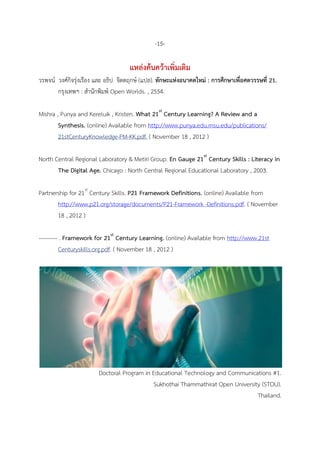 -15-
แหล่งค้นคว้าเพิ่มเติม
วรพจน์ วงศ์กิจรุ่งเรือง และ อธิป จิตตฤกษ์ (แปล). ทักษะแห่งอนาคตใหม่ : การศึกษาเพื่อศตวรรษที่ 21.
กรุงเทพฯ : สานักพิมพ์ Open Worlds. , 2554.
Mishra , Punya and Kereluik , Kristen. What 21st
Century Learning? A Review and a
Synthesis. (online) Available from http://www.punya.edu.msu.edu/publications/
21stCenturyKnowledge-PM-KK.pdf. ( November 18 , 2012 )
North Central Regional Laboratory & Metiri Group. En Gauge 21st
Century Skills : Literacy in
The Digital Age. Chicago : North Central Regional Educational Laboratory , 2003.
Partnership for 21st
Century Skills. P21 Framework Definitions. (online) Available from
http://www.p21.org/storage/documents/P21-Framework -Definitions.pdf. ( November
18 , 2012 )
---------- . Framework for 21st
Century Learning. (online) Available from http://www.21st
Centuryskills.org.pdf. ( November 18 , 2012 )
Doctoral Program in Educational Technology and Communications #1.
Sukhothai Thammathirat Open University (STOU).
Thailand.
 