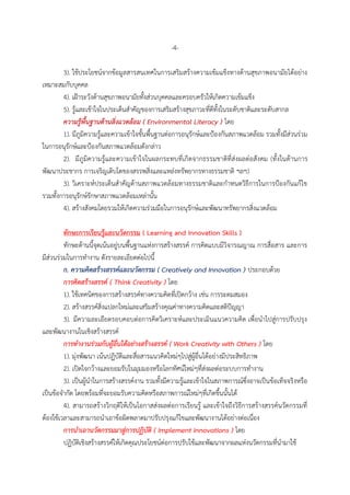 -4-
3). ใช้ประโยชน์จากข้อมูลสารสนเทศในการเสริมสร้างความเข้มแข็งทางด้านสุขภาพอนามัยได้อย่าง
เหมาะสมกับบุคคล
4). เฝ้าระวังด้านสุขภาพอนามัยทั้งส่วนบุคคลและครอบครัวให้เกิดความเข้มแข็ง
5). รู้และเข้าใจในประเด็นสาคัญของการเสริมสร้างสุขภาวะที่ดีทั้งในระดับชาติและระดับสากล
ความรู้พื้นฐานด้านสิ่งแวดล้อม ( Environmental Literacy ) โดย
1). มีภูมิความรู้และความเข้าใจขั้นพื้นฐานต่อการอนุรักษ์และป้องกันสภาพแวดล้อม รวมทั้งมีส่วนร่วม
ในการอนุรักษ์และป้องกันสภาพแวดล้อมดังกล่าว
2). มีภูมิความรู้และความเข้าใจในผลกระทบที่เกิดจากธรรมชาติที่ส่งผลต่อสังคม (ทั้งในด้านการ
พัฒนาประชากร การเจริญเติบโตของสรรพสิ่งและแหล่งทรัพยากรทางธรรมชาติ ฯลฯ)
3). วิเคราะห์ประเด็นสาคัญด้านสภาพแวดล้อมทางธรรมชาติและกาหนดวิธีการในการป้องกันแก้ไข
รวมทั้งการอนุรักษ์รักษาสภาพแวดล้อมเหล่านั้น
4). สร้างสังคมโดยรวมให้เกิดความร่วมมือในการอนุรักษ์และพัฒนาทรัพยากรสิ่งแวดล้อม
ทักษะการเรียนรู้และนวัตกรรม ( Learning and Innovation Skills )
ทักษะด้านนี้จุดเน้นอยู่บนพื้นฐานแห่งการสร้างสรรค์ การคิดแบบมีวิจารณญาณ การสื่อสาร และการ
มีส่วนร่วมในการทางาน ดังรายละเอียดต่อไปนี้
ก. ความคิดสร้างสรรค์และนวัตกรรม ( Creatively and Innovation ) ประกอบด้วย
การคิดสร้างสรรค์ ( Think Creativity ) โดย
1). ใช้เทคนิคของการสร้างสรรค์ทางความคิดที่เปิดกว้าง เช่น การระดมสมอง
2). สร้างสรรค์สิ่งแปลกใหม่และเสริมสร้างคุณค่าทางความคิดและสติปัญญา
3). มีความละเอียดรอบคอบต่อการคิดวิเคราะห์และประเมินแนวความคิด เพื่อนาไปสู่การปรับปรุง
และพัฒนางานในเชิงสร้างสรรค์
การทางานร่วมกับผู้อื่นได้อย่างสร้างสรรค์ ( Work Creativity with Others ) โดย
1). มุ่งพัฒนา เน้นปฏิบัติและสื่อสารแนวคิดใหม่ๆไปสู่ผู้อื่นได้อย่างมีประสิทธิภาพ
2). เปิดใจกว้างและยอมรับในมุมมองหรือโลกทัศน์ใหม่ๆที่ส่งผลต่อระบบการทางาน
3). เป็นผู้นาในการสร้างสรรค์งาน รวมทั้งมีความรู้และเข้าใจในสภาพการณ์ซึ่งอาจเป็นข้อเท็จจริงหรือ
เป็นข้อจากัด โดยพร้อมที่จะยอมรับความคิดหรือสภาพการณ์ใหม่ๆที่เกิดขึ้นนั้นได้
4). สามารถสร้างวิกฤติให้เป็นโอกาสส่งผลต่อการเรียนรู้ และเข้าใจถึงวิธีการสร้างสรรค์นวัตกรรมที่
ต้องใช้เวลาและสามารถนาเอาข้อผิดพลาดมาปรับปรุงแก้ไขและพัฒนางานได้อย่างต่อเนื่อง
การนาเอานวัตกรรมมาสู่การปฏิบัติ ( Implement Innovations ) โดย
ปฏิบัติเชิงสร้างสรรค์ให้เกิดคุณประโยชน์ต่อการปรับใช้และพัฒนาจากผลแห่งนวัตกรรมที่นามาใช้
 