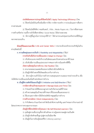-7-
ประสิทธิผลของการประยุกต์ใช้เทคโนโลยี ( Apply Technology Efficiency ) โดย
1). ใช้เทคโนโลยีเป็นเครื่องมือเพื่อการวิจัย การจัดการองค์กร การประเมินและการสื่อสาร
ทางสารสนเทศ
2). ใช้เทคโนโลยีดิจิทัล ( คอมพิวเตอร์ , PDAs , Media Players etc. ) ในการสื่อสารและ
การสร้างเครือข่าย รวมทั้งการเข้าถึงสื่อทางสังคม ( Social Media ) ได้อย่างเหมาะสม
3). มีความรู้พื้นฐานในการประยุกต์ใช้ ICT ได้ตามกรอบแห่งคุณธรรมจริยธรรมที่มีข้อมูล
หลากหลายรอบด้าน
ทักษะชีวิตและงานอาชีพ ( Life and Career Skills ) ประกอบด้วยองค์ประกอบสาคัญในด้าน
ต่างๆดังต่อไปนี้
ก. ความยืดหยุ่นและการปรับตัว ( Flexibility and Adaptability ) ได้แก่
การปรับตัวเพื่อรับการเปลี่ยนแปลง ( Adapt to Change ) โดย
1). ปรับตัวตามบทบาทหน้าที่ ความรับผิดชอบและบริบทตามช่วงเวลาที่กาหนด
2). ปรับตัวเพื่อการเปลี่ยนแปลงบรรยากาศของการทางานในองค์กรที่ดีขึ้น
เกิดความยืดหยุ่นในการทางาน ( Be Flexible ) โดย
1). สามารถหลอมรวมผลสะท้อนของงานได้อย่างมีประสิทธิภาพ
2). เป็นผู้นาที่สร้างสรรค์ให้เกิดผลเชิงบวกกับการทางาน
3). มีความรู้ความเข้าใจในการสร้างความสมดุลและความเสมอภาคอย่างรอบด้าน เพื่อ
ก่อให้เกิดการเปลี่ยนแปลงในเชิงสร้างสรรค์ของการทางาน
ข. เป็นผู้มีความคิดริเริ่มและเป็นผู้นา ( Initiative and Self-Direction ) ได้แก่
การจัดการด้านเป้าหมายและเวลา ( Manage Goals and Time ) โดย
1). กาหนดเป้าหมายได้ชัดเจนบนฐานความสาเร็จตามเกณฑ์ที่กาหนด
2). สร้างความสมดุลในเป้าหมายที่กาหนด (ทั้งในระยะสั้นและระยะยาว)
3). ใช้เวลาและการจัดการให้เกิดประสิทธิภาพสูงสุดในการทางาน
การสร้างงานอิสระ ( Work Independently ) โดย
1). กากับติดตาม จาแนกวิเคราะห์ จัดเรียงลาดับความสาคัญ และกาหนดภารกิจงานอย่างมี
อิสระปราศจากการควบคุมจากภายนอก
เป็นผู้นาที่มีประสิทธิภาพในตนเอง ( Be Self-Directed Learners ) โดย
1). มุ่งมั่นสู่ความเชี่ยวชาญทั้งทางด้านทักษะ ความรู้และขยายผลสู่ความเป็นเลิศ
2). เป็นผู้นาเชิงทักษะขั้นสูง มุ่งสู่ความเป็นมืออาชีพ
3). เป็นผู้นาในการเรียนรู้ตลอดชีวิต ( Lifelong Learning )
 