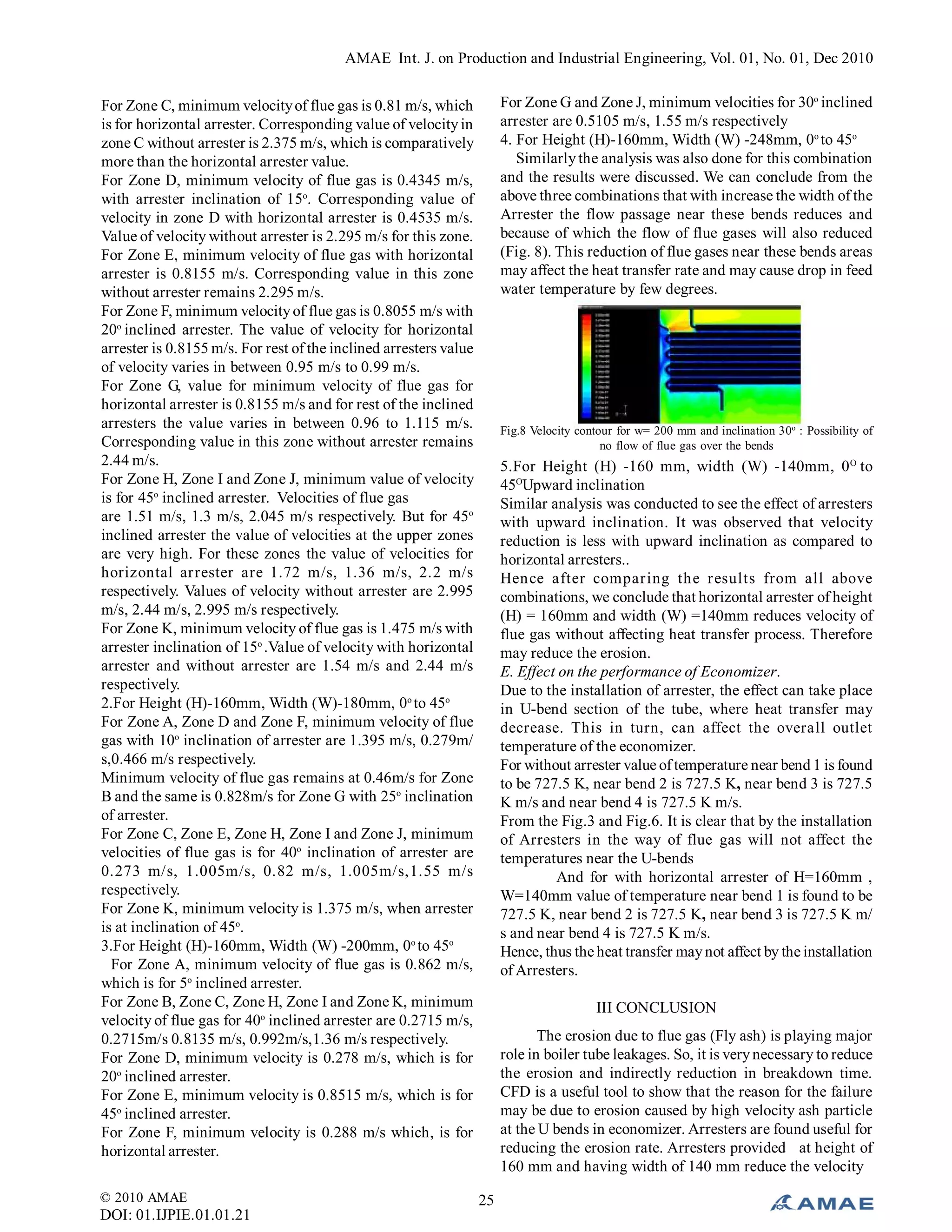 AMAE Int. J. on Production and Industrial Engineering, Vol. 01, No. 01, Dec 2010
© 2010 AMAE
DOI: 01.IJPIE.01.01.21
25
For Zone C, minimum velocityof flue gas is 0.81 m/s, which
is for horizontal arrester. Corresponding value of velocityin
zone C without arrester is 2.375 m/s, which is comparatively
more than the horizontal arrester value.
For Zone D, minimum velocity of flue gas is 0.4345 m/s,
with arrester inclination of 15o
. Corresponding value of
velocity in zone D with horizontal arrester is 0.4535 m/s.
Value of velocity without arrester is 2.295 m/s for this zone.
For Zone E, minimum velocity of flue gas with horizontal
arrester is 0.8155 m/s. Corresponding value in this zone
without arrester remains 2.295 m/s.
For Zone F, minimum velocityof flue gas is 0.8055 m/s with
20o
inclined arrester. The value of velocity for horizontal
arrester is 0.8155 m/s. For rest of the inclined arresters value
of velocity varies in between 0.95 m/s to 0.99 m/s.
For Zone G, value for minimum velocity of flue gas for
horizontal arrester is 0.8155 m/s and for rest of the inclined
arresters the value varies in between 0.96 to 1.115 m/s.
Corresponding value in this zone without arrester remains
2.44 m/s.
For Zone H, Zone I and Zone J, minimum value of velocity
is for 45o
inclined arrester. Velocities of flue gas
are 1.51 m/s, 1.3 m/s, 2.045 m/s respectively. But for 45o
inclined arrester the value of velocities at the upper zones
are very high. For these zones the value of velocities for
horizontal arrester are 1.72 m/s, 1.36 m/s, 2.2 m/s
respectively. Values of velocity without arrester are 2.995
m/s, 2.44 m/s, 2.995 m/s respectively.
For Zone K, minimum velocity of flue gas is 1.475 m/s with
arrester inclination of 15o
.Value of velocity with horizontal
arrester and without arrester are 1.54 m/s and 2.44 m/s
respectively.
2.For Height (H)-160mm, Width (W)-180mm, 0o
to 45o
For Zone A, Zone D and Zone F, minimum velocity of flue
gas with 10o
inclination of arrester are 1.395 m/s, 0.279m/
s,0.466 m/s respectively.
Minimum velocity of flue gas remains at 0.46m/s for Zone
B and the same is 0.828m/s for Zone G with 25o
inclination
of arrester.
For Zone C, Zone E, Zone H, Zone I and Zone J, minimum
velocities of flue gas is for 40o
inclination of arrester are
0.273 m/s, 1.005m/s, 0.82 m/s, 1.005m/s,1.55 m/s
respectively.
For Zone K, minimum velocity is 1.375 m/s, when arrester
is at inclination of 45o
.
3.For Height (H)-160mm, Width (W) -200mm, 0o
to 45o
For Zone A, minimum velocity of flue gas is 0.862 m/s,
which is for 5o
inclined arrester.
For Zone B, Zone C, Zone H, Zone I and Zone K, minimum
velocity of flue gas for 40o
inclined arrester are 0.2715 m/s,
0.2715m/s 0.8135 m/s, 0.992m/s,1.36 m/s respectively.
For Zone D, minimum velocity is 0.278 m/s, which is for
20o
inclined arrester.
For Zone E, minimum velocity is 0.8515 m/s, which is for
45o
inclined arrester.
For Zone F, minimum velocity is 0.288 m/s which, is for
horizontal arrester.
For Zone G and Zone J, minimum velocities for 30o
inclined
arrester are 0.5105 m/s, 1.55 m/s respectively
4. For Height (H)-160mm, Width (W) -248mm, 0o
to 45o
Similarlythe analysis was also done for this combination
and the results were discussed. We can conclude from the
above three combinations that with increase the width of the
Arrester the flow passage near these bends reduces and
because of which the flow of flue gases will also reduced
(Fig. 8). This reduction of flue gases near these bends areas
may affect the heat transfer rate and may cause drop in feed
water temperature by few degrees.
Fig.8 Velocity contour for w= 200 mm and inclination 30o
: Possibility of
no flow of flue gas over the bends
5.For Height (H) -160 mm, width (W) -140mm, 0O
to
45O
Upward inclination
Similar analysis was conducted to see the effect of arresters
with upward inclination. It was observed that velocity
reduction is less with upward inclination as compared to
horizontal arresters..
Hence after comparing the results from all above
combinations, we conclude that horizontal arrester of height
(H) = 160mm and width (W) =140mm reduces velocity of
flue gas without affecting heat transfer process. Therefore
may reduce the erosion.
E. Effect on the performance of Economizer.
Due to the installation of arrester, the effect can take place
in U-bend section of the tube, where heat transfer may
decrease. This in turn, can affect the overall outlet
temperature of the economizer.
For without arrester value oftemperature near bend 1 is found
to be 727.5 K, near bend 2 is 727.5 K, near bend 3 is 727.5
K m/s and near bend 4 is 727.5 K m/s.
From the Fig.3 and Fig.6. It is clear that by the installation
of Arresters in the way of flue gas will not affect the
temperatures near the U-bends
And for with horizontal arrester of H=160mm ,
W=140mm value of temperature near bend 1 is found to be
727.5 K, near bend 2 is 727.5 K, near bend 3 is 727.5 K m/
s and near bend 4 is 727.5 K m/s.
Hence, thus the heat transfer maynot affect by the installation
of Arresters.
III CONCLUSION
The erosion due to flue gas (Fly ash) is playing major
role in boiler tube leakages. So, it is verynecessary to reduce
the erosion and indirectly reduction in breakdown time.
CFD is a useful tool to show that the reason for the failure
may be due to erosion caused by high velocity ash particle
at the U bends in economizer. Arresters are found useful for
reducing the erosion rate. Arresters provided at height of
160 mm and having width of 140 mm reduce the velocity
 