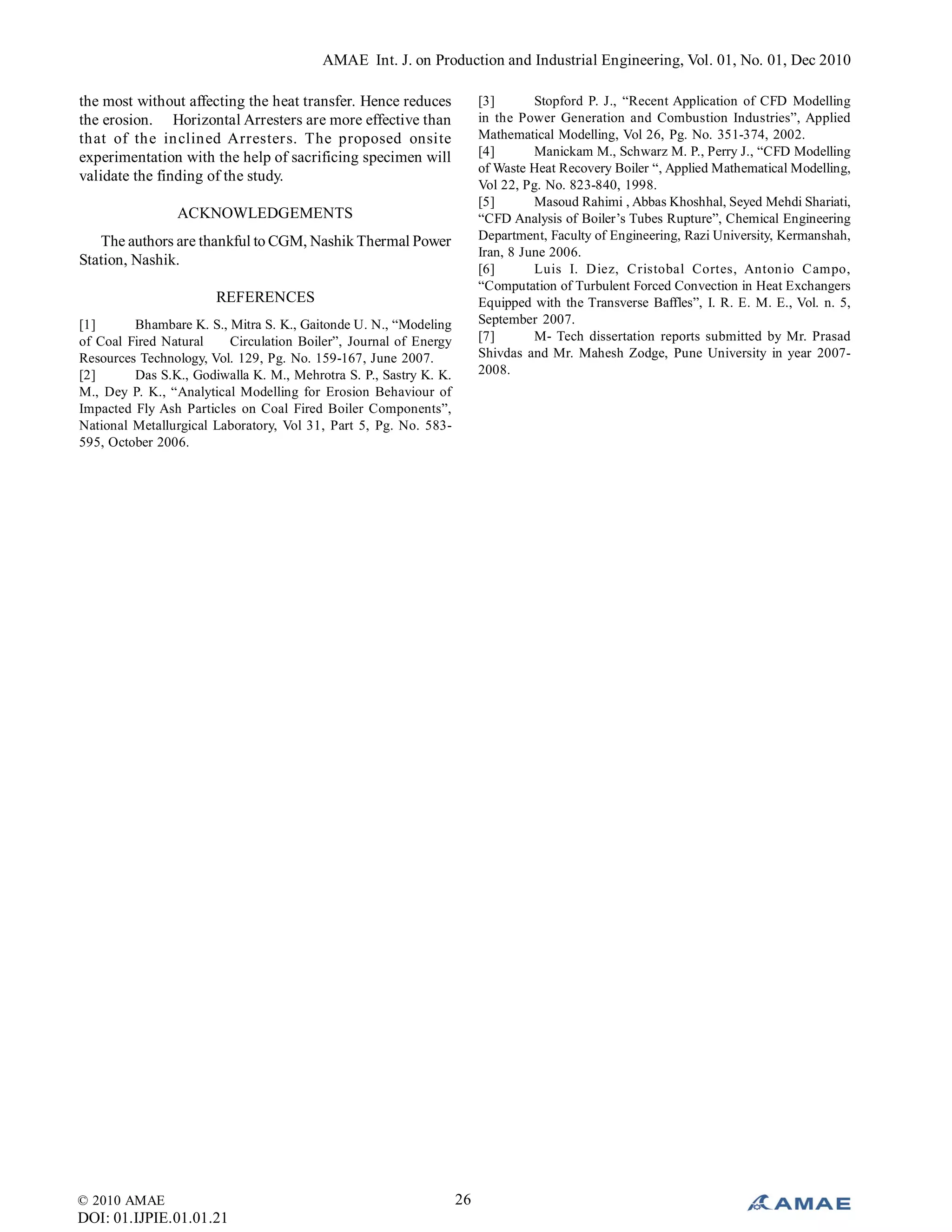 AMAE Int. J. on Production and Industrial Engineering, Vol. 01, No. 01, Dec 2010
© 2010 AMAE
DOI: 01.IJPIE.01.01.21
26
the most without affecting the heat transfer. Hence reduces
the erosion. Horizontal Arresters are more effective than
that of the inclined Arresters. The proposed onsite
experimentation with the help of sacrificing specimen will
validate the finding of the study.
ACKNOWLEDGEMENTS
The authors are thankful to CGM, Nashik Thermal Power
Station, Nashik.
REFERENCES
[1] Bhambare K. S., Mitra S. K., Gaitonde U. N., “Modeling
of Coal Fired Natural Circulation Boiler”, Journal of Energy
Resources Technology, Vol. 129, Pg. No. 159-167, June 2007.
[2] Das S.K., Godiwalla K. M., Mehrotra S. P., Sastry K. K.
M., Dey P. K., “Analytical Modelling for Erosion Behaviour of
Impacted Fly Ash Particles on Coal Fired Boiler Components”,
National Metallurgical Laboratory, Vol 31, Part 5, Pg. No. 583-
595, October 2006.
[3] Stopford P. J., “Recent Application of CFD Modelling
in the Power Generation and Combustion Industries”, Applied
Mathematical Modelling, Vol 26, Pg. No. 351-374, 2002.
[4] Manickam M., Schwarz M. P., Perry J., “CFD Modelling
of Waste Heat Recovery Boiler “, Applied Mathematical Modelling,
Vol 22, Pg. No. 823-840, 1998.
[5] Masoud Rahimi , Abbas Khoshhal, Seyed Mehdi Shariati,
“CFD Analysis of Boiler’s Tubes Rupture”, Chemical Engineering
Department, Faculty of Engineering, Razi University, Kermanshah,
Iran, 8 June 2006.
[6] Luis I. Diez, Cristobal Cortes, Antonio Campo,
“Computation of Turbulent Forced Convection in Heat Exchangers
Equipped with the Transverse Baffles”, I. R. E. M. E., Vol. n. 5,
September 2007.
[7] M- Tech dissertation reports submitted by Mr. Prasad
Shivdas and Mr. Mahesh Zodge, Pune University in year 2007-
2008.
 