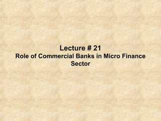 Lecture # 21
Role of Commercial Banks in Micro Finance
Sector
 