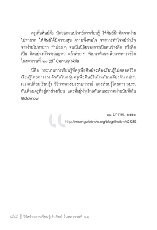 วิถีสร้างการเรียนรู้เพื่อศิษย์ ในศตวรรษที่ ๒๑
88 วิถีสร้างการเรียนรู้เพื่อศิษย์ ในศตวรรษที่ ๒๑
88
	 ครูเพื่อศิษย์คือ นักออกแบบโจทย์การเรียนรู้ ให้ศิษย์ฝึกคิดจากง่าย
ไปหายาก ให้ศิษย์ได้มีความสุข ความพึงพอใจ จากการทำโจทย์สำเร็จ
จากง่ายไปหายาก ทำบ่อย ๆ จนเป็นนิสัยของการเป็นคนช่างคิด หรือคิด
เป็น คิดอย่างมีวิจารณญาณ แล้วค่อย ๆ พัฒนาทักษะเพื่อการดำรงชีวิต

ในศตวรรษที่ ๒๑ (21st
Century Skills)
	 นี่คือ กระบวนการเรียนรู้ที่ครูเพื่อศิษย์จะต้องเรียนรู้ไปตลอดชีวิต 
เรียนรู้โดยการรวมตัวกันในกลุ่มครูเพื่อศิษย์ในโรงเรียนเดียวกัน ลปรร.

(แลกเปลี่ยนเรียนรู้) วิธีการและประสบการณ์ และเรียนรู้โดยการ ลปรร.
กับเพื่อนครูที่อยู่ต่างโรงเรียน และที่อยู่ห่างไกลกันคนละภาคผ่านบันทึกใน
Gotoknow


๑๘ มกราคม ๒๕๕๔
http://www.gotoknow.org/blog/thaikm/421280








 