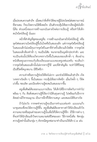 ครู พื่อศิษย์
ภาค ๕ เรื่องเล่าตามบริบท : จับความจากยอดครูมาฝากครูเพื่อศิษย์
 91ภาค ๓ จิตวิทยาการเรียนรู้สำหรับครูเพื่อศิษย์
ครู พื่อศิษย์
91
เมื่อประสบความสำเร็จ เมื่อพบว่าสิ่งที่จำได้หมายรู้มีประโยชน์ต่อสถานการณ์

ที่พานพบ ก็จะเกิดความปิติพึงพอใจ เป็นตัวกระตุ้นให้อยากเรียนรู้ต่อไปอีก
นี่คือ ส่วนหนึ่งของการสร้างแรงบันดาลใจต่อการเรียนรู้ หรือทำให้เด็ก
สนใจใคร่เรียนรู้ นั่นเอง
	 หน้าที่สำคัญที่สุดของครูคือ การสร้างแรงบันดาลใจใคร่เรียนรู้ หรือ
จุดไฟของความใคร่เรียนรู้ขึ้นในใจหรือในสมองเด็ก แต่การจุดไฟใคร่เรียนรู้
ในสมองเด็กไม่เหมือนการจุดไฟในเตาที่ทำครั้งเดียวแล้วไฟติด การจุดไฟ
ในสมองเด็กต้องทำซ้ำ ๆ จนเป็นนิสัย จนกลายเป็นบุคลิกประจำตัว และ
จะเป็นเช่นนั้นได้ต้องเกิดวงจรรางวัลขึ้นในสมองของเด็กซ้ำ ๆ ต้องอ่าน
หนังสือครูนอกกรอบกับห้องเรียนนอกแบบของครูเรฟนะครับ จะเห็นว่า
การจุดไฟในสมองเด็กนั้นไม่ยากหากรู้วิธี และที่สำคัญคือ จะทำให้ชีวิตครู
เป็นชีวิตที่สนุกสนาน มีชีวิตชีวา 
	 ความจำหรือความรู้ช่วยให้คิดไม่ยาก และช่วยให้คิดแล้วสำเร็จ เกิด
วงจรรางวัลเล็ก ๆ ขึ้นในสมอง กระตุ้นให้อยากคิดอีก เมื่อเกิดซ้ำ ๆ ก็คิด
เก่งขึ้น ชอบคิด และมีองค์ความรู้สะสมในสมองมากขึ้น
	 ครูเพื่อศิษย์ต้องออกแบบการเรียน ให้เด็กได้ฝึกการคิดกับการจำไป
พร้อม ๆ กัน คือสั่งสมความรู้ที่เรียกว่ามีต้นทุนความรู้ ไปพร้อมกับฝึกการ
คิดอย่างมีวิจารณญาณ เป็นการฝึกที่ให้ความสนุก และสมองได้รับรางวัล
	 ถ้าไม่ระวัง การจดจำความรู้จะเป็นการจำแบบท่องจำ แบบนกแก้ว
นกขุนทองซึ่งจะได้ความรู้ที่ตื้น ครูเพื่อศิษย์ต้องหาทางทำให้นักเรียนเข้าใจ
ความหมายหรือคุณค่าของความรู้นั้นเพื่อให้ได้ความรู้ที่ลึก มีวิธีการต่าง ๆ
ที่จะทำให้นักเรียนเข้าใจความหมายต่อชีวิตของเขา วิธีการหนึ่งคือ จัดกลุ่ม
ความรู้เหล่านั้นเป็นกลุ่ม ๆ ดังกรณีครูเรฟเอามาทำเป็นเกมให้เด็ก ป. ๕ เล่น 
 