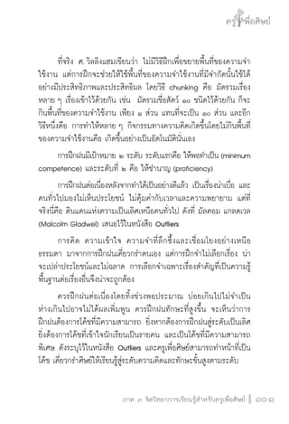 ครู พื่อศิษย์
ภาค ๕ เรื่องเล่าตามบริบท : จับความจากยอดครูมาฝากครูเพื่อศิษย์
 101ภาค ๓ จิตวิทยาการเรียนรู้สำหรับครูเพื่อศิษย์
ครู พื่อศิษย์
101
	 ที่จริง ศ. วิลลิงแฮมเขียนว่า ไม่มีวิธีฝึกเพื่อขยายพื้นที่ของความจำ
ใช้งาน แต่การฝึกจะช่วยให้ใช้พื้นที่ของความจำใช้งานที่มีจำกัดนั้นใช้ได้
อย่างมีประสิทธิภาพและประสิทธิผล โดยวิธี chunking คือ มัดรวมเรื่อง
หลาย ๆ เรื่องเข้าไว้ด้วยกัน เช่น มัดรวมชื่อสัตว์ ๑๐ ชนิดไว้ด้วยกัน ก็จะ
กินพื้นที่ของความจำใช้งาน เพียง ๑ ส่วน แทนที่จะเป็น ๑๐ ส่วน และอีก
วิธีหนึ่งคือ การทำให้หลาย ๆ กิจกรรมทางความคิดเกิดขึ้นโดยไม่กินพื้นที่
ของความจำใช้งานคือ เกิดขึ้นอย่างเป็นอัตโนมัตินั่นเอง
	 การฝึกฝนมีเป้าหมาย ๒ ระดับ ระดับแรกคือ ให้พอทำเป็น (minimum
competence) และระดับที่ ๒ คือ ให้ชำนาญ (proficiency)
	 การฝึกฝนต่อเนื่องหลังจากทำได้เป็นอย่างดีแล้ว เป็นเรื่องน่าเบื่อ และ
คนทั่วไปมองไม่เห็นประโยชน์ ไม่คุ้มค่ากับเวลาและความพยายาม แต่ที่
จริงนี่คือ ดินแดนแห่งความเป็นเลิศเหนือคนทั่วไป ดังที่ มัลคอม แกลดเวล
(Malcolm Gladwel) เสนอไว้ในหนังสือ Outliers
	 การคิด ความเข้าใจ ความจำที่ลึกซึ้งและเชื่อมโยงอย่างเหนือ
ธรรมดา มาจากการฝึกฝนเคี่ยวกรำตนเอง แต่การฝึกจำไม่เลือกเรื่อง น่า
จะเปล่าประโยชน์และไม่ฉลาด การเลือกจำเฉพาะเรื่องสำคัญที่เป็นความรู้
พื้นฐานต่อเรื่องอื่นจึงน่าจะถูกต้อง
	 ควรฝึกฝนต่อเนื่องโดยทิ้งช่วงพอประมาณ บ่อยเกินไปไม่จำเป็น
ห่างเกินไปอาจไม่ได้ผลเพิ่มพูน ควรฝึกฝนทักษะที่สูงขึ้น จะเห็นว่าการ
ฝึกฝนต้องการโค้ชที่มีความสามารถ ยิ่งหากต้องการฝึกฝนสู่ระดับเป็นเลิศ
ยิ่งต้องการโค้ชที่เข้าใจนักเรียนเป็นรายคน และเป็นโค้ชที่มีความสามารถ
พิเศษ ดังระบุไว้ในหนังสือ Outliers และครูเพื่อศิษย์สามารถทำหน้าที่เป็น
โค้ช เคี่ยวกรำศิษย์ให้เรียนรู้สู่ระดับความคิดและทักษะขั้นสูงตามระดับ
 