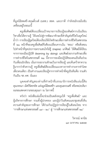 วิถีสร้างการเรียนรู้เพื่อศิษย์ ในศตวรรษที่ ๒๑
12
ที่มูลนิธิสดศรี-สฤษดิ์วงศ์ (มสส.) สสค. และภาคี กำลังขมักเขม้นขับ
เคลื่อนอยู่ในขณะนี้
	 ครูเพื่อศิษย์ต้องเปลี่ยนเป้าหมายการเรียนรู้ของศิษย์จากเน้นเรียน
วิชาเพื่อได้ความรู้ ให้เลยไปสู่การพัฒนาทักษะที่สำคัญต่อชีวิตในยุคใหม่
ย้ำว่า การเรียนรู้ยุคใหม่ต้องเรียนให้เกิดทักษะเพื่อการดำรงชีวิตในศตวรรษ
ที่ ๒๑ หน้าที่ของครูเพื่อศิษย์จึงต้องเปลี่ยนจากเน้น “สอน” หรือสั่งสอน
ไปทำหน้าที่จุดประกายความสนใจใฝ่รู้ (inspire) แก่ศิษย์ ให้ศิษย์ได้เรียน
จากการลงมือปฏิบัติ (learning by doing) และศิษย์งอกงามทักษะเพื่อ
การดำรงชีวิตในศตวรรษที่ ๒๑ นี้จากการลงมือปฏิบัติของตนเป็นทีมร่วม
กับเพื่อนนักเรียน เน้นการงอกงามทักษะในการเรียนรู้ และค้นคว้าหาความ
รู้มากกว่าตัวความรู้ ครูเพื่อศิษย์ต้องเปลี่ยนแนวทางการทำงานจากทำโดด
เดี่ยวคนเดียว เป็นทำงานและเรียนรู้จากการทำหน้าที่ครูเป็นทีมคือ รวมตัว
กันเป็น ชร. คศ. นั่นเอง
	 บุคคลสำคัญสองท่านที่ทำหน้าที่บรรณาธิการหนังสือเล่มนี้คือ

คุณวรรณา เลิศวิจิตรจรัส แห่งมูลนิธิสดศรีฯ และคุณสงวนศรี ตรีเทพประติมา
ผมขอแสดงความขอบคุณมา ณ โอกาสนี้
	 หวังว่า หนังสือเล่มนี้จะช่วยเป็นพลังหนุนให้ “ครูเพื่อศิษย์” และ

ผู้บริหารการศึกษา รวมทั้งผู้ปกครอง และผู้นำในสังคมและชุมชนที่เห็น
ความสำคัญของการศึกษา ได้ร่วมกันปฏิรูปการเรียนรู้ในสังคมไทย จาก
“การศึกษาแห่งศตวรรษที่ ๑๙ - ๒๐” สู่ “การศึกษาแห่งศตวรรษที่ ๒๑”

วิจารณ์ พานิช
๑๗ มกราคม ๒๕๕๕
 