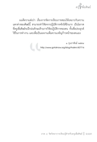 ครู พื่อศิษย์
ภาค ๕ เรื่องเล่าตามบริบท : จับความจากยอดครูมาฝากครูเพื่อศิษย์
 113ภาค ๓ จิตวิทยาการเรียนรู้สำหรับครูเพื่อศิษย์
ครู พื่อศิษย์
113
	 ผมตีความต่อว่า เรื่องการจัดการเรียนการสอนให้เหมาะกับความ
แตกต่างของศิษย์นี้ สามารถทำวิจัยจากปฏิบัติการจริงได้อีกมาก เป็นโอกาส
ที่ครูเพื่อศิษย์จะฝึกฝนทักษะด้านการวิจัยปฏิบัติการของตน ทั้งเพื่อประยุกต์
ใช้ในการทำงาน และเพื่อเป็นผลงานเพื่อความเจริญก้าวหน้าของตนเอง


๑ กุมภาพันธ์ ๒๕๕๔
http://www.gotoknow.org/blog/thaikm/427716













 