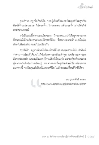 ครู พื่อศิษย์
ภาค ๕ เรื่องเล่าตามบริบท : จับความจากยอดครูมาฝากครูเพื่อศิษย์
 117ภาค ๓ จิตวิทยาการเรียนรู้สำหรับครูเพื่อศิษย์
ครู พื่อศิษย์
117
	 คุณค่าของครูเพื่อศิษย์คือ จะอยู่เคียงข้างและร่วมทุกข์ร่วมสุขกับ
ศิษย์ที่เรียนอ่อนเสมอ ไม่ทอดทิ้ง  ไม่แสดงความท้อถอยที่จะช่วยโค้ชให้
ตามสถานการณ์
	 หนังสือเล่มนี้ลงรายละเอียดมาก  ถึงขนาดแนะนำให้ครูจดรายการ
ที่ตนขอให้เด็กแต่ละคนทำแบบฝึกหัดที่บ้าน  ซึ่งหมายความว่า แบบฝึกหัด
สำหรับศิษย์แต่ละคนจะไม่เหมือนกัน
	 สรุปได้ว่า ครูช่วยศิษย์ที่เรียนอ่อนได้โดยแสดงความเชื่อในตัวศิษย์

ว่าสามารถเรียนรู้ได้และไม่ใช่แค่แสดงออกด้วยคำพูด แต่ต้องแสดงออก
ด้วยการกระทำ แสดงแล้วแสดงอีกจนศิษย์เชื่อแน่ว่า ความเพียรคือหนทาง
สู่ความสำเร็จในการเรียนรู้  ผลจากการที่ครูช่วยศิษย์เรียนอ่อนตาม
แนวทางนี้ จะเป็นคุณต่อศิษย์ไปตลอดชีวิต ในลักษณะเปลี่ยนชีวิตทีเดียว

๑๕ กุมภาพันธ์ ๒๕๕๔ 
http://www.gotoknow.org/blog/thaikm/428987







 