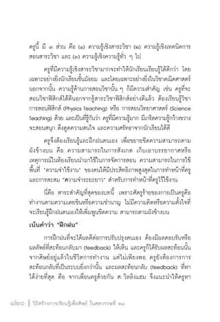 วิถีสร้างการเรียนรู้เพื่อศิษย์ ในศตวรรษที่ ๒๑
120 วิถีสร้างการเรียนรู้เพื่อศิษย์ ในศตวรรษที่ ๒๑
120
ครูนี้ มี ๓ ส่วน คือ (๑) ความรู้เชิงสาระวิชา (๒) ความรู้เชิงเทคนิคการ
สอนสาระวิชา และ (๓) ความรู้เชิงความรู้ทั่ว ๆ ไป
	 ครูที่มีความรู้เชิงสาระวิชามากจะทำให้นักเรียนเรียนรู้ได้ดีกว่า โดย
เฉพาะอย่างยิ่งนักเรียนชั้นมัธยม และโดยเฉพาะอย่างยิ่งในวิชาคณิตศาสตร์
นอกจากนั้น ความรู้ด้านการสอนวิชานั้น ๆ ก็มีความสำคัญ เช่น ครูที่จะ
สอนวิชาฟิสิกส์ได้ดีนอกจากรู้สาระวิชาฟิสิกส์อย่างดีแล้ว ต้องเรียนรู้วิชา
การสอนฟิสิกส์ (Physics Teaching) หรือ การสอนวิทยาศาสตร์ (Science
Teaching) ด้วย และเป็นที่รู้กันว่า ครูที่มีความรู้มาก มีเกร็ดความรู้กว้างขวาง
จะสอนสนุก ดึงดูดความสนใจ และความศรัทธาจากนักเรียนได้ดี
	 ครูจึงต้องเรียนรู้และฝึกฝนตนเอง เพื่อขยายขีดความสามารถตาม
ผังข้างบน คือ ความสามารถในการสังเกต เก็บเอาบรรยากาศหรือ
เหตุการณ์ในห้องเรียนนำมาใช้ในการจัดการสอน ความสามารถในการใช้
พื้นที่ “ความจำใช้งาน” ของตนให้มีประสิทธิภาพสูงสุดในการทำหน้าที่ครู
และการสะสม “ความจำระยะยาว” สำหรับการทำหน้าที่ครูไว้ใช้งาน
	 นี่คือ สาระสำคัญที่สุดของบทนี้  เพราะศัตรูร้ายของการเป็นครูคือ
ทำงานตามความเคยชินหรือความชำนาญ ไม่มีความคิดหรือความตั้งใจที่
จะเรียนรู้ฝึกฝนตนเองให้เพิ่มพูนขีดความ สามารถตามผังข้างบน
เน้นคำว่า “ฝึกฝน”
	 การฝึกฝนที่จะได้ผลดีต่อการปรับปรุงตนเอง ต้องมีผลตอบรับหรือ
ผลลัพธ์ที่สะท้อนกลับมา (feedback) ให้เห็น และครูก็ได้รับผลสะท้อนนั้น
จากศิษย์อยู่แล้วในชีวิตการทำงาน แต่ไม่เพียงพอ ครูยังต้องการการ
สะท้อนกลับที่เป็นระบบยิ่งกว่านั้น และผลสะท้อนกลับ (feedback) ที่หา
ได้ง่ายที่สุด คือ จากเพื่อนครูด้วยกัน ศ. วิลลิงแฮม จึงแนะนำให้ครูหา
 