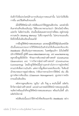 วิถีสร้างการเรียนรู้เพื่อศิษย์ ในศตวรรษที่ ๒๑
122 วิถีสร้างการเรียนรู้เพื่อศิษย์ ในศตวรรษที่ ๒๑
122
บันทึกไว้เพื่อประโยชน์ด้านการปรับปรุงการสอนเท่านั้น ไม่นำไปใช้เพื่อ

การอื่น และใช้เสร็จแล้วจะลบทิ้ง
	 เมื่อได้วีดิทัศน์มาแล้ว หนังสือแนะนำให้ครูดูคนเดียวก่อน  และอย่าเพิ่ง
ค้นหาส่วนที่จะต้องปรับปรุง ให้สังเกตภาพรวมก่อนว่า มีส่วนใดบ้างที่ตน
แปลกใจ ไม่คิดว่าจะเห็น  ส่วนนี้จะมีเสมอเพราะระหว่างที่สอน ครูมักจะพุ่ง
ความสนใจ (Working Memory) ไปที่บางจุดเท่านั้น ไม่สามารถมองเห็น
สิ่งที่เกิดขึ้นในห้องเรียนทั้งหมดได้
	 การฝึกดูวีดิทัศน์การสอนของตนเอง และของผู้อื่นที่มีให้ดูในอินเทอร์เน็ต
เป็นขั้นตอนแรกของการใช้วีดิทัศน์เป็นตัวช่วยให้เห็นผลสะท้อนกลับ

(feedback) เพื่อปรับปรุงการสอนของตน  ในสหรัฐอเมริกา มีเว็บไซต์ให้
บริการวีดิทัศน์นี้ ดูได้ที่ www.videoclassroom.org  และ www.learner.org

ครูควรฝึกดูเพื่อให้เกิด “ทักษะการสังเกตอย่างสร้างสรรค์” (Constructive
Observation) และ “การวิพากษ์อย่างสร้างสรรค์” (Constructive
Commenting)  โดยฝึกดูวิดีทัศน์นี้อย่างแตกต่างไปจากการดูโทรทัศน์
ตามปกติเพื่อความบันเทิง แต่คราวนี้ดูเพื่อหาผลสะท้อนกลับ จึงต้องมี

เป้าหมายของการดูอย่างชัดเจน ว่าต้องการหาอะไรจากวีดิทัศน์ เช่น เพื่อ
ดูการจัดการห้องเรียน (Classroom Management)  ดูบรรยากาศเชิง
อารมณ์ในห้องเรียน
	 หลังจากดูคนเดียวจน “ดูเป็น” แล้ว จึงดู ๒ คนกับบั๊ดดี้  ผลัดกัน
ฝึกวิพากษ์อย่างสร้างสรรค์ และอย่างเคารพต่อวิดีทัศน์การสอนของคนอื่น  
จนคิดว่าพร้อมแล้วที่จะดูวิดีทัศน์การสอนของตนเอง พร้อมกับบั๊ดดี้ แล้ว
ผลัดกันวิพากษ์
	 หนังสือเล่มนี้แนะนำวิธีทำหน้าที่สะท้อนผลกลับ (feedback) อย่าง
 