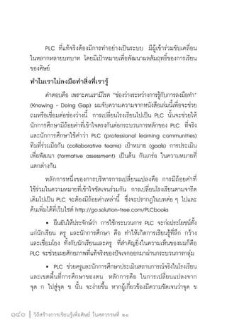 วิถีสร้างการเรียนรู้เพื่อศิษย์ ในศตวรรษที่ ๒๑
140 วิถีสร้างการเรียนรู้เพื่อศิษย์ ในศตวรรษที่ ๒๑
140
	 PLC ที่แท้จริงต้องมีการทำอย่างเป็นระบบ  มีผู้เข้าร่วมขับเคลื่อน

ในหลากหลายบทบาท โดยมีเป้าหมายเพื่อพัฒนาผลสัมฤทธิ์ของการเรียน
ของศิษย์
ทำไมเราไม่ลงมือทำสิ่งที่เรารู้
	 คำตอบคือ เพราะคนเรามีโรค “ช่องว่างระหว่างการรู้กับการลงมือทำ”
(Knowing - Doing Gap) ผมจับความความจากหนังสือเล่มนี้เพื่อจะช่วย
ถมหรือเชื่อมต่อช่องว่างนี้  การเปลี่ยนโรงเรียนไปเป็น PLC นั้นจะช่วยให้
นักการศึกษามีถ้อยคำที่เข้าใจตรงกันต่อกระบวนการหลักของ PLC  ที่จริง
และนักการศึกษาใช้คำว่า PLC (professional learning communities)
ทีมที่ร่วมมือกัน (collaborative teams) เป้าหมาย (goals) การประเมิน
เพื่อพัฒนา (formative assessment) เป็นต้น กันเกร่อ ในความหมายที่
แตกต่างกัน
	 หลักการหนึ่งของการบริหารการเปลี่ยนแปลงคือ การมีถ้อยคำที่

ใช้ร่วมในความหมายที่เข้าใจชัดเจนร่วมกัน  การเปลี่ยนโรงเรียนตามจารีต
เดิมไปเป็น PLC จะต้องมีถ้อยคำเหล่านี้  ซึ่งจะปรากฎในบทต่อ ๆ ไปและ
ค้นเพิ่มได้ที่เว็บไซต์ http://go.solution-tree.com/PLCbooks
	 	 ยืนยันให้ประจักษ์ว่า การใช้กระบวนการ PLC จะก่อประโยชน์ทั้ง
แก่นักเรียน ครู และนักการศึกษา คือ ทำให้เกิดการเรียนรู้ที่ลึก กว้าง
และเชื่อมโยง ทั้งกับนักเรียนและครู  ที่สำคัญยิ่งในความเห็นของผมก็คือ
PLC จะช่วยเผยศักยภาพที่แท้จริงของปัจเจกออกมาผ่านกระบวนการกลุ่ม
	 	 PLC ช่วยครูและนักการศึกษาประเมินสถานการณ์จริงในโรงเรียน
และเขตพื้นที่การศึกษาของตน  หลักการคือ ในการเปลี่ยนแปลงจาก

จุด ก ไปสู่จุด ข นั้น จะง่ายขึ้น หากผู้เกี่ยวข้องมีความชัดเจนว่าจุด ข

 