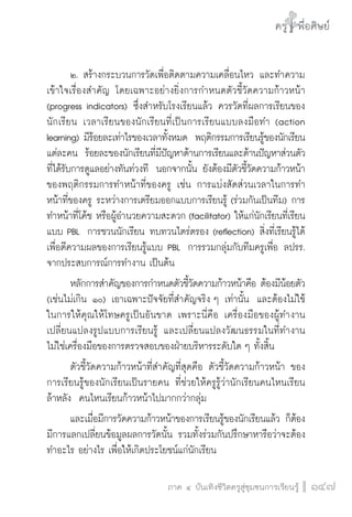ครู พื่อศิษย์
ภาค ๕ เรื่องเล่าตามบริบท : จับความจากยอดครูมาฝากครูเพื่อศิษย์
 147ภาค ๔ บันเทิงชีวิตครูสู่ชุมชนการเรียนรู้
ครู พื่อศิษย์
147
ครู พื่อศิษย์
	 ๒.	สร้างกระบวนการวัดเพื่อติดตามความเคลื่อนไหว และทำความ
เข้าใจเรื่องสำคัญ โดยเฉพาะอย่างยิ่งการกำหนดตัวชี้วัดความก้าวหน้า
(progress indicators) ซึ่งสำหรับโรงเรียนแล้ว ควรวัดที่ผลการเรียนของ
นักเรียน  เวลาเรียนของนักเรียนที่เป็นการเรียนแบบลงมือทำ (action
learning) มีร้อยละเท่าไรของเวลาทั้งหมด  พฤติกรรมการเรียนรู้ของนักเรียน
แต่ละคน  ร้อยละของนักเรียนที่มีปัญหาด้านการเรียนและด้านปัญหาส่วนตัว
ที่ได้รับการดูแลอย่างทันท่วงที  นอกจากนั้น ยังต้องมีตัวชี้วัดความก้าวหน้า
ของพฤติกรรมการทำหน้าที่ของครู เช่น การแบ่งสัดส่วนเวลาในการทำ
หน้าที่ของครู ระหว่างการเตรียมออกแบบการเรียนรู้ (ร่วมกันเป็นทีม) การ
ทำหน้าที่โค้ช หรือผู้อำนวยความสะดวก (facilitator) ให้แก่นักเรียนที่เรียน
แบบ PBL  การชวนนักเรียน ทบทวนไตร่ตรอง (reflection) สิ่งที่เรียนรู้ได้
เพื่อตีความผลของการเรียนรู้แบบ PBL  การรวมกลุ่มกับทีมครูเพื่อ ลปรร.
จากประสบการณ์การทำงาน เป็นต้น
	 หลักการสำคัญของการกำหนดตัวชี้วัดความก้าวหน้าคือ ต้องมีน้อยตัว
(เช่นไม่เกิน ๑๐) เอาเฉพาะปัจจัยที่สำคัญจริง ๆ เท่านั้น  และต้องไม่ใช้

ในการให้คุณให้โทษครูเป็นอันขาด เพราะนี่คือ เครื่องมือของผู้ทำงาน
เปลี่ยนแปลงรูปแบบการเรียนรู้ และเปลี่ยนแปลงวัฒนธรรมในที่ทำงาน  
ไม่ใช่เครื่องมือของการตรวจสอบของฝ่ายบริหารระดับใด ๆ ทั้งสิ้น
	 ตัวชี้วัดความก้าวหน้าที่สำคัญที่สุดคือ ตัวชี้วัดความก้าวหน้า ของ
การเรียนรู้ของนักเรียนเป็นรายคน ที่ช่วยให้ครูรู้ว่านักเรียนคนไหนเรียน

ล้าหลัง  คนไหนเรียนก้าวหน้าไปมากกว่ากลุ่ม
	 และเมื่อมีการวัดความก้าวหน้าของการเรียนรู้ของนักเรียนแล้ว ก็ต้อง

มีการแลกเปลี่ยนข้อมูลผลการวัดนั้น รวมทั้งร่วมกันปรึกษาหารือว่าจะต้อง
ทำอะไร อย่างไร เพื่อให้เกิดประโยชน์แก่นักเรียน
 