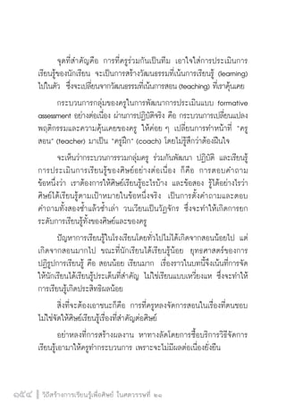 วิถีสร้างการเรียนรู้เพื่อศิษย์ ในศตวรรษที่ ๒๑
154 วิถีสร้างการเรียนรู้เพื่อศิษย์ ในศตวรรษที่ ๒๑
154
	 จุดที่สำคัญคือ การที่ครูร่วมกันเป็นทีม เอาใจใส่การประเมินการ
เรียนรู้ของนักเรียน จะเป็นการสร้างวัฒนธรรมที่เน้นการเรียนรู้ (learning)
ไปในตัว  ซึ่งจะเปลี่ยนจากวัฒนธรรมที่เน้นการสอน(teaching) ที่เราคุ้นเคย
	 กระบวนการกลุ่มของครูในการพัฒนาการประเมินแบบ formative
assessment อย่างต่อเนื่อง ผ่านการปฏิบัติจริง คือ กระบวนการเปลี่ยนแปลง
พฤติกรรมและความคุ้นเคยของครู ให้ค่อย ๆ เปลี่ยนการทำหน้าที่ “ครู
สอน” (teacher) มาเป็น “ครูฝึก” (coach) โดยไม่รู้สึกว่าต้องฝืนใจ
	 จะเห็นว่ากระบวนการรวมกลุ่มครู ร่วมกันพัฒนา ปฏิบัติ และเรียนรู้
การประเมินการเรียนรู้ของศิษย์อย่างต่อเนื่อง ก็คือ การตอบคำถาม

ข้อหนึ่งว่า เราต้องการให้ศิษย์เรียนรู้อะไรบ้าง และข้อสอง รู้ได้อย่างไรว่า
ศิษย์ได้เรียนรู้ตามเป้าหมายในข้อหนึ่งจริง  เป็นการตั้งคำถามและตอบ
คำถามทั้งสองซ้ำแล้วซ้ำเล่า วนเวียนเป็นวัฏจักร ซึ่งจะทำให้เกิดการยก
ระดับการเรียนรู้ทั้งของศิษย์และของครู
	 ปัญหาการเรียนรู้ในโรงเรียนโดยทั่วไปไม่ได้เกิดจากสอนน้อยไป แต่
เกิดจากสอนมากไป ขณะที่นักเรียนได้เรียนรู้น้อย  ยุทธศาสตร์ของการ
ปฏิรูปการเรียนรู้ คือ สอนน้อย เรียนมาก  เรื่องราวในบทนี้จึงเน้นที่การจัด
ให้นักเรียนได้เรียนรู้ประเด็นที่สำคัญ ไม่ใช่เรียนแบบเหวี่ยงแห ซึ่งจะทำให้
การเรียนรู้เกิดประสิทธิผลน้อย
	 สิ่งที่จะต้องเอาชนะก็คือ การที่ครูหลงจัดการสอนในเรื่องที่ตนชอบ 
ไม่ใช่จัดให้ศิษย์เรียนรู้เรื่องที่สำคัญต่อศิษย์  
	 อย่าหลงที่การสร้างผลงาน หาทางลัดโดยการซื้อบริการวิธีจัดการ
เรียนรู้เอามาให้ครูทำกระบวนการ เพราะจะไม่มีผลต่อเนื่องยั่งยืน
 