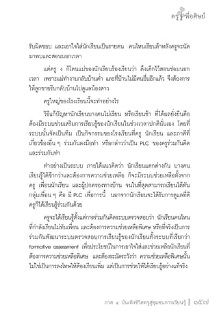 ครู พื่อศิษย์
ภาค ๕ เรื่องเล่าตามบริบท : จับความจากยอดครูมาฝากครูเพื่อศิษย์
 157ภาค ๔ บันเทิงชีวิตครูสู่ชุมชนการเรียนรู้
ครู พื่อศิษย์
157
ครู พื่อศิษย์
รับผิดชอบ และเอาใจใส่นักเรียนเป็นรายคน  คนไหนเรียนล้าหลังครูจะนัด
มาพบและสอนนอกเวลา
	 แต่ครู ง ก็โดนแม่ของนักเรียนร้องเรียนว่า ดึงเด็กไว้สอนซ่อมนอก
เวลา  เพราะแม่ทำงานกลับบ้านค่ำ และที่บ้านไม่มีคนอื่นอีกแล้ว จึงต้องการ
ให้ลูกชายรีบกลับบ้านไปดูแลน้องสาว  
	 ครูใหญ่ของโรงเรียนนี้จะทำอย่างไร
	 วิธีแก้ปัญหานักเรียนบางคนไม่เรียน หรือเรียนช้า ที่ได้ผลยั่งยืนคือ
ต้องมีระบบช่วยเสริมการเรียนรู้ของนักเรียนในช่วงเวลาปกตินั่นเอง โดยที่
ระบบนั้นจัดเป็นทีม เป็นกิจกรรมของโรงเรียนที่ครู นักเรียน และภาคีที่
เกี่ยวข้องอื่น ๆ ร่วมกันลงมือทำ หรือกล่าวว่าเป็น PLC ของครูร่วมกันคิด
และร่วมกันทำ 
	 ทำอย่างเป็นระบบ ภายใต้แนวคิดว่า นักเรียนแตกต่างกัน บางคน
เรียนรู้ได้ช้ากว่าและต้องการความช่วยเหลือ ก็จะมีระบบช่วยเหลือทั้งจาก
ครู เพื่อนนักเรียน และผู้ปกครองทางบ้าน จนในที่สุดสามารถเรียนได้ทัน
กลุ่มเพื่อน ๆ คือ มี PLC เพื่อการนี้  นอกจากนักเรียนจะได้รับการดูแลที่ดี
ครูก็ได้เรียนรู้ร่วมกันด้วย 
	 ครูจะได้เรียนรู้ตั้งแต่การร่วมกันคิดระบบตรวจสอบว่า นักเรียนคนไหน
ที่กำลังเรียนไม่ทันเพื่อน และต้องการความช่วยเหลือพิเศษ หรือที่จริงเป็นการ
ร่วมกันพัฒนาระบบตรวจสอบการเรียนรู้ของนักเรียนทั้งระบบที่เรียกว่า
formative assessment เพื่อประโยชน์ในการเอาใจใส่และช่วยเหลือนักเรียนที่
ต้องการความช่วยเหลือพิเศษ  และต้องระมัดระวังว่า ความช่วยเหลือพิเศษนั้น
ไม่ใช่เป็นการลงโทษให้ต้องเรียนเพิ่ม แต่เป็นการช่วยให้ได้เรียนรู้อย่างแท้จริง
 