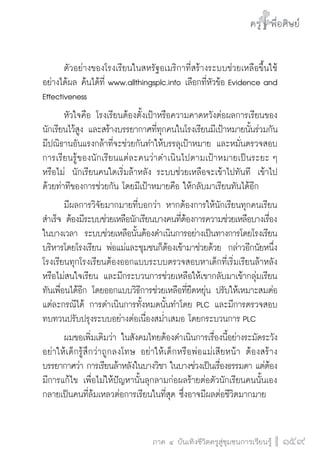 ครู พื่อศิษย์
ภาค ๕ เรื่องเล่าตามบริบท : จับความจากยอดครูมาฝากครูเพื่อศิษย์
 159ภาค ๔ บันเทิงชีวิตครูสู่ชุมชนการเรียนรู้
ครู พื่อศิษย์
159
ครู พื่อศิษย์
	 ตัวอย่างของโรงเรียนในสหรัฐอเมริกาที่สร้างระบบช่วยเหลือขึ้นใช้
อย่างได้ผล ค้นได้ที่ www.allthingsplc.info เลือกที่หัวข้อ Evidence and
Effectiveness
	 หัวใจคือ โรงเรียนต้องตั้งเป้าหรือความคาดหวังต่อผลการเรียนของ
นักเรียนไว้สูง และสร้างบรรยากาศที่ทุกคนในโรงเรียนมีเป้าหมายนั้นร่วมกัน 
มีปณิธานอันแรงกล้าที่จะช่วยกันทำให้บรรลุเป้าหมาย และหมั่นตรวจสอบ
การเรียนรู้ของนักเรียนแต่ละคนว่าดำเนินไปตามเป้าหมายเป็นระยะ ๆ
หรือไม่  นักเรียนคนใดเริ่มล้าหลัง ระบบช่วยเหลือจะเข้าไปทันที  เข้าไป
ด้วยท่าทีของการช่วยกัน โดยมีเป้าหมายคือ ให้กลับมาเรียนทันได้อีก  
	 มีผลการวิจัยมากมายที่บอกว่า หากต้องการให้นักเรียนทุกคนเรียน
สำเร็จ ต้องมีระบบช่วยเหลือนักเรียนบางคนที่ต้องการความช่วยเหลือบางเรื่อง
ในบางเวลา  ระบบช่วยเหลือนั้นต้องดำเนินการอย่างเป็นทางการโดยโรงเรียน
บริหารโดยโรงเรียน พ่อแม่และชุมชนก็ต้องเข้ามาช่วยด้วย  กล่าวอีกนัยหนึ่ง
โรงเรียนทุกโรงเรียนต้องออกแบบระบบตรวจสอบหาเด็กที่เริ่มเรียนล้าหลัง
หรือไม่สนใจเรียน และมีกระบวนการช่วยเหลือให้เขากลับมาเข้ากลุ่มเรียน
ทันเพื่อนได้อีก โดยออกแบบวิธีการช่วยเหลือที่ยืดหยุ่น ปรับให้เหมาะสมต่อ
แต่ละกรณีได้ การดำเนินการทั้งหมดนั้นทำโดย PLC และมีการตรวจสอบ
ทบทวนปรับปรุงระบบอย่างต่อเนื่องสม่ำเสมอ โดยกระบวนการ PLC 
	 ผมขอเพิ่มเติมว่า ในสังคมไทยต้องดำเนินการเรื่องนี้อย่างระมัดระวัง  
อย่าให้เด็กรู้สึกว่าถูกลงโทษ อย่าให้เด็กหรือพ่อแม่เสียหน้า ต้องสร้าง
บรรยากาศว่า การเรียนล้าหลังในบางวิชา ในบางช่วงเป็นเรื่องธรรมดา แต่ต้อง
มีการแก้ไข เพื่อไม่ให้ปัญหานั้นลุกลามก่อผลร้ายต่อตัวนักเรียนคนนั้นเอง
กลายเป็นคนที่ล้มเหลวต่อการเรียนในที่สุด ซึ่งอาจมีผลต่อชีวิตมากมาย
 