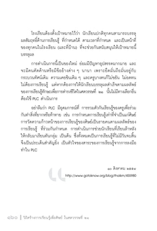 วิถีสร้างการเรียนรู้เพื่อศิษย์ ในศตวรรษที่ ๒๑
160 วิถีสร้างการเรียนรู้เพื่อศิษย์ ในศตวรรษที่ ๒๑
160
	 โรงเรียนต้องตั้งเป้าหมายไว้ว่า นักเรียนปกติทุกคนสามารถบรรลุ
ผลสัมฤทธิ์ด้านการเรียนรู้ ที่กำหนดได้ ตามเวลาที่กำหนด  และเป็นหน้าที่
ของทุกคนในโรงเรียน (และที่บ้าน) ที่จะช่วยกันสนับสนุนให้เป้าหมายนี้
บรรลุผล 
	 การดำเนินการนี้เป็นของใหม่ ย่อมมีปัญหาอุปสรรคมากมาย และ
จะมีคนคัดค้านหรือมีข้ออ้างต่าง ๆ นานา เพราะยึดมั่นถือมั่นอยู่กับ
กระบวนทัศน์เดิม ความเคยชินเดิม ๆ และครูบางคนก็ไม่ขยัน ไม่อดทน
ไม่ต้องการเรียนรู้  แต่หากต้องการให้นักเรียนบรรลุผลสำเร็จตามผลลัพธ์
ของการเรียนรู้ทักษะเพื่อการดำรงชีวิตในศตวรรษที่ ๒๑  นั้นไม่มีทางเลือกอื่น 
ต้องใช้ PLC ดำเนินการ
	 อย่าลืมว่า PLC มีอุดมการณ์ที่ การรวมตัวกันเรียนรู้ของครูเพื่อร่วม
กันทำสิ่งที่ยากหรือท้าทาย เช่น การกำหนดการเรียนรู้เท่าที่จำเป็นแก่ศิษย์ 
การวัดความก้าวหน้าของการเรียนรู้ของศิษย์เป็นรายคนตามผลลัพธ์ของ
การเรียนรู้  ที่ร่วมกันกำหนด  การดำเนินการช่วยนักเรียนที่เรียนล้าหลัง
ให้กลับมาเรียนทันกลุ่ม เป็นต้น ซึ่งทั้งหมดเป็นการเรียนรู้ที่ไม่มีวันจบสิ้น  
จึงเป็นประเด็นสำคัญยิ่ง เป็นหัวใจของสาระของการเรียนรู้จากการลงมือ
ทำใน PLC   
 
๑๐ สิงหาคม ๒๕๕๔
http://www.gotoknow.org/blog/thaikm/455980


 