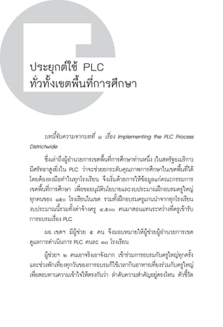 วิถีสร้างการเรียนรู้เพื่อศิษย์ ในศตวรรษที่ ๒๑
172 วิถีสร้างการเรียนรู้เพื่อศิษย์ ในศตวรรษที่ ๒๑
172
ประยุกต์ใช้ PLC
ทั่วทั้งเขตพื้นที่การศึกษา
	 บทนี้จับความจากบทที่ ๘ เรื่อง Implementing the PLC Process
Districtwide
	 ซึ่งเล่าถึงผู้อำนวยการเขตพื้นที่การศึกษาท่านหนึ่ง (ในสหรัฐอเมริกา)
มีศรัทธาสูงยิ่งใน PLC ว่าจะช่วยยกระดับคุณภาพการศึกษาในเขตพื้นที่ได้ 
โดยต้องลงมือทำในทุกโรงเรียน จึงเริ่มด้วยการให้ข้อมูลแก่คณะกรรมการ
เขตพื้นที่การศึกษา เพื่อขออนุมัตินโยบายและงบประมาณฝึกอบรมครูใหญ่
ทุกคนของ ๑๕๐ โรงเรียนในเขต รวมทั้งฝึกอบรมครูแกนนำจากทุกโรงเรียน 
งบประมาณนี้รวมทั้งค่าจ้างครู ๔,๕๐๐ คนมาสอนแทนระหว่างที่ครูเข้ารับ
การอบรมเรื่อง PLC
	 ผอ. เขตฯ มีผู้ช่วย ๕ คน จึงมอบหมายให้ผู้ช่วยผู้อำนวยการเขต
ดูแลการดำเนินการ PLC คนละ ๓๐ โรงเรียน
	 ผู้ช่วยฯ ๒ คนเอาจริงเอาจังมาก เข้าร่วมการอบรมกับครูใหญ่ทุกครั้ง 
และช่วงพักเที่ยงทุกวันของการอบรมก็ใช้เวลากินอาหารเที่ยงร่วมกับครูใหญ่
เพื่อสอบทานความเข้าใจให้ตรงกันว่า ลำดับความสำคัญอยู่ตรงไหน ตัวชี้วัด
 
