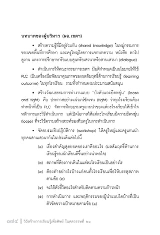 วิถีสร้างการเรียนรู้เพื่อศิษย์ ในศตวรรษที่ ๒๑
174 วิถีสร้างการเรียนรู้เพื่อศิษย์ ในศตวรรษที่ ๒๑
174
บทบาทของผู้บริหาร (ผอ. เขตฯ)
	 	 สร้างความรู้ที่มีอยู่ร่วมกัน (shared knowledge) ในหมู่กรรมการ
ของเขตพื้นที่การศึกษา และครูใหญ่โดยการแจกบทความ หนังสือ พาไป

ดูงาน และการปรึกษาหารือแบบสุนทรียเสวนาหรือสานเสวนา (dialogue)
	 	 ดำเนินการให้คณะกรรมการเขตฯ มีมติกำหนดเป็นนโยบายให้ใช้
PLC เป็นเครื่องมือพัฒนาคุณภาพของผลสัมฤทธิ์ด้านการเรียนรู้ (learning
outcome) ในทุกโรงเรียน  รวมทั้งกำหนดงบประมาณสนับสนุน
	 	 สร้างวัฒนธรรมการทำงานแบบ “บังคับและยืดหยุ่น” (loose
and tight)  คือ ประกาศอย่างแน่วแน่ชัดเจน (tight) ว่าทุกโรงเรียนต้อง
ทำหน้าที่เป็น PLC  จัดการฝึกอบรมครูแกนนำของแต่ละโรงเรียนให้เข้าใจ
หลักการและวิธีดำเนินการ  แต่เปิดโอกาสให้แต่ละโรงเรียนมีความยืดหยุ่น

(loose) ที่จะใช้ความสร้างสรรค์ของทีมครูในการดำเนินการ
	 	จัดอบรมเชิงปฏิบัติการ (workshop) ให้ครูใหญ่และครูแกนนำ
ทุกคนสานเสวนากันในประเด็นต่อไปนี้  
		 (๑)	 เรื่องสำคัญสุดยอดของเราคืออะไร (ผลสัมฤทธิ์ด้านการ

				 เรียนรู้ของนักเรียนดีขึ้นอย่างน่าพอใจ)  
		 (๒)	 สภาพที่ต้องการเห็นในแต่ละโรงเรียนเป็นอย่างไร  
		 (๓)	 ต้องทำอย่างไรบ้างแก่คนทั้งโรงเรียนเพื่อให้บรรลุสภาพ

				 ตามข้อ (๒) 
		 (๔)	 จะใช้ตัวชี้วัดอะไรสำหรับติดตามความก้าวหน้า  
		 (๕)	 การดำเนินการ และพฤติกรรมของผู้นำแบบใดบ้างที่เป็น

				 ตัวขัดขวางเป้าหมายตามข้อ (๑)
 