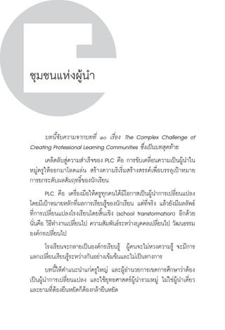 วิถีสร้างการเรียนรู้เพื่อศิษย์ ในศตวรรษที่ ๒๑
186 วิถีสร้างการเรียนรู้เพื่อศิษย์ ในศตวรรษที่ ๒๑
186
ชุมชนแห่งผู้นำ
	 บทนี้จับความจากบทที่ ๑๐ เรื่อง  The Complex Challenge of
Creating Professional Learning Communities ซึ่งเป็นบทสุดท้าย
	 เคล็ดลับสู่ความสำเร็จของ PLC คือ การขับเคลื่อนความเป็นผู้นำใน
หมู่ครูให้ออกมาโลดแล่น สร้างความริเริ่มสร้างสรรค์เพื่อบรรลุเป้าหมาย
การยกระดับผลสัมฤทธิ์ของนักเรียน  
	 PLC คือ เครื่องมือให้ครูทุกคนได้มีโอกาสเป็นผู้นำการเปลี่ยนแปลง  
โดยมีเป้าหมายหลักที่ผลการเรียนรู้ของนักเรียน แต่ที่จริง แล้วยังมีผลลัพธ์
ที่การเปลี่ยนแปลงโรงเรียนโดยสิ้นเชิง (school transformation) อีกด้วย 
นั่นคือ วิธีทำงานเปลี่ยนไป ความสัมพันธ์ระหว่างบุคคลเปลี่ยนไป วัฒนธรรม
องค์กรเปลี่ยนไป
	 โรงเรียนจะกลายเป็นองค์กรเรียนรู้  ผู้คนจะไม่หวงความรู้ จะมีการ
แลกเปลี่ยนเรียนรู้ระหว่างกันอย่างเข้มข้นและไม่เป็นทางการ
	 บทนี้ให้คำแนะนำแก่ครูใหญ่ และผู้อำนวยการเขตการศึกษาว่าต้อง
เป็นผู้นำการเปลี่ยนแปลง และใช้ยุทธศาสตร์ผู้นำรวมหมู่ ไม่ใช่ผู้นำเดี่ยว 
และยามที่ต้องยืนหยัดก็ต้องกล้ายืนหยัด 
 