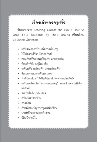 ครู พื่อศิษย์
ภาค ๕ เรื่องเล่าตามบริบท : จับความจากยอดครูมาฝากครูเพื่อศิษย์
 205
เรื่องเล่าของครูฝรั่ง
	 จับความจาก Teaching Outside the Box : How to
Grab Your Students by Their Brains เขียนโดย
LouAnne Johnson
	 	เตรียมทำการบ้านเพื่อการเป็นครู
	 	 ให้ได้ความไว้วางใจจากศิษย์
	 	สอนศิษย์กับสอนหลักสูตร แตกต่างกัน
	 	ถ้อยคำที่ก้องอยู่ในหูเด็ก
	 	เตรียมตัว เตรียมตัว และเตรียมตัว
	 	จัดเอกสารและเตรียมตนเอง
	 	ทำสัปดาห์แรกให้เป็นสัปดาห์แห่งความประทับใจ
	 	เตรียมพร้อมรับ “การทดสอบครู” และสร้างความพึงใจ			
		 แก่ศิษย์
	 	วินัยไม่ใช่สิ่งน่ารังเกียจ
	 	สร้างนิสัยรักเรียน 
	 	การอ่าน
	 	ศิราณีตอบปัญหาครูและนักเรียน
	 	ประหยัดเวลาและพลังงาน
	 	ยี่สิบปีจากนี้ไป
 
