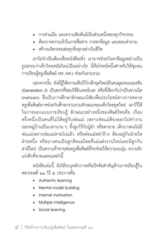 วิถีสร้างการเรียนรู้เพื่อศิษย์ ในศตวรรษที่ ๒๑
4 วิถีสร้างการเรียนรู้เพื่อศิษย์ ในศตวรรษที่ ๒๑
4
	 •	 การร่วมมือ และความสัมพันธ์เป็นส่วนหนึ่งของทุกกิจกรรม
	 •	 ต้องการความเร็วในการสื่อสาร การหาข้อมูล และตอบคำถาม
	 •	 สร้างนวัตกรรมต่อทุกสิ่งทุกอย่างในชีวิต
	 เราไม่จำเป็นต้องเชื่อหนังสือฝรั่ง เราอาจช่วยกันหาข้อมูลอย่างเป็น
รูปธรรมว่าเด็กไทยสมัยใหม่เป็นอย่างไร นี่คือโจทย์หนึ่งสำหรับให้ชุมชน
การเรียนรู้ครูเพื่อศิษย์ (ชร. คศ.) ช่วยกันรวบรวม
	 นอกจากนั้น ยังมีผู้ให้ความเห็นไว้ว่าเด็กยุคใหม่เป็นคนยุคเจนเนอเรชัน
(Generation Z) เป็นพวกที่ชอบใช้อินเทอร์เนต หรือที่เรียกกันว่าเป็นชาวเน็ต
(netizen) ซึ่งเป็นการศึกษาลักษณะนิสัยเพื่อประโยชน์ทางการตลาด

ครูเพื่อศิษย์อาจช่วยกันศึกษารวบรวมลักษณะของเด็กไทยยุคใหม่ เอาไว้ใช้
ในการออกแบบการเรียนรู้ ลักษณะอย่างหนึ่งของศิษย์ไทยคือ เกือบ

ครึ่งหนึ่งเป็นคนที่ไม่ได้อยู่กับพ่อแม่ เพราะพ่อแม่ต้องออกไปทำงาน

นอกหมู่บ้านเป็นเวลานาน ๆ ทิ้งลูกไว้กับปู่ย่า หรือตายาย เด็กบางคนไม่มี
พ่อแม่เพราะพ่อแม่ตายไปแล้ว หรือพ่อแม่หย่าร้าง ต้องอยู่กับฝ่ายใด

ฝ่ายหนึ่ง หรือบางคนเป็นลูกติดแม่โดยที่แม่แต่งงานใหม่และมีลูกกับ

สามีใหม่ เป็นความท้าทายต่อครูเพื่อศิษย์ที่จะช่วยให้ความอบอุ่น ความรัก
แก่เด็กที่ขาดแคลนเหล่านี้
	 หนังสือเล่มนี้ ยังได้ระบุหลักการหรือปัจจัยสำคัญด้านการเรียนรู้ใน
ศตวรรษที่ ๒๑ ไว้ ๕ ประการคือ
	 •	 Authentic learning
	 •	 Mental model building
	 •	 Internal motivation
	 •	 Multiple intelligence
	 •	 Social learning
 