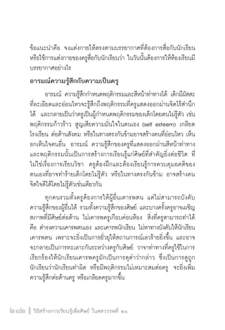 วิถีสร้างการเรียนรู้เพื่อศิษย์ ในศตวรรษที่ ๒๑
212
ข้อแนะนำคือ จงแต่งกายให้ตรงตามบรรยากาศที่ต้องการสื่อกับนักเรียน
หรือใช้การแต่งกายของครูสื่อกับนักเรียนว่า ในวันนั้นต้องการให้ห้องเรียนมี
บรรยากาศอย่างไร
อารมณ์ความรู้สึกกับความเป็นครู
	 อารมณ์ ความรู้สึกกำหนดพฤติกรรมและสีหน้าท่าทางได้ เด็กมีผัสสะ
ที่ละเอียดและอ่อนไหวจะรู้สึกถึงพฤติกรรมที่ครูแสดงออกผ่านจิตไร้สำนึก
ได้  และกลายเป็นว่าครูเป็นผู้กำหนดพฤติกรรมของเด็กโดยตนไม่รู้ตัว เช่น
พฤติกรรมก้าวร้าว สูญเสียความมั่นใจในตนเอง (self esteem) เกลียด
โรงเรียน ต่อต้านสังคม หรือในทางตรงกันข้ามอาจสร้างคนที่อ่อนไหว เห็น
อกเห็นใจคนอื่น  อารมณ์ ความรู้สึกของครูที่แสดงออกผ่านสีหน้าท่าทาง
และพฤติกรรมนั้นเป็นการสร้างการเรียนรู้แก่ศิษย์ที่สำคัญยิ่งต่อชีวิต ที่
ไม่ใช่เรื่องการเรียนวิชา  ครูต้องฝึกและต้องเรียนรู้การควบคุมอคติของ
ตนเองที่อาจทำร้ายเด็กโดยไม่รู้ตัว หรือในทางตรงกันข้าม อาจสร้างคน
จิตใจดีได้โดยไม่รู้ตัวเช่นเดียวกัน
	 ทุกคนรวมทั้งครูต้องการให้ผู้อื่นเคารพตน แต่ไม่สามารถบังคับ
ความรู้สึกของผู้อื่นได้ รวมทั้งความรู้สึกของศิษย์ และบางครั้งครูอาจเผชิญ
สภาพที่มีศิษย์ต่อต้าน ไม่เคารพครูเกือบค่อนห้อง  สิ่งที่ครูสามารถทำได้
คือ ดำรงความเคารพตนเอง และเคารพนักเรียน ไม่หาทางบังคับให้นักเรียน
เคารพตน เพราะจะยิ่งเป็นการยั่วยุให้สถานการณ์เลวร้ายยิ่งขึ้น และอาจ
จะกลายเป็นการทะเลาะกันระหว่างครูกับศิษย์ วาจาท่าทางที่ครูใช้ในการ
เรียกร้องให้นักเรียนเคารพครูมักเป็นการดุด่าว่ากล่าว  ซึ่งเป็นการดูถูก

นักเรียนว่านักเรียนทำผิด หรือมีพฤติกรรมไม่เหมาะสมต่อครู  จะยิ่งเพิ่ม
ความรู้สึกต่อต้านครู หรือเกลียดครูมากขึ้น
 