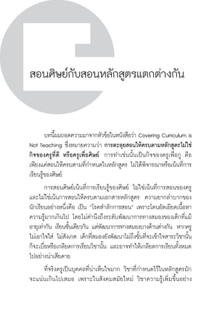 วิถีสร้างการเรียนรู้เพื่อศิษย์ ในศตวรรษที่ ๒๑
218
สอนศิษย์กับสอนหลักสูตรแตกต่างกัน
	 บทนี้ผมถอดความมาจากหัวข้อในหนังสือว่า Covering Curriculum is
Not Teaching ซึ่งหมายความว่า การตะลุยสอนให้ครบตามหลักสูตรไม่ใช่
กิจของครูที่ดี หรือครูเพื่อศิษย์  การทำเช่นนั้นเป็นกิจของครูเพื่อกู คือ
เพียงแค่สอนให้ครบตามที่กำหนดในหลักสูตร ไม่ได้พิจารณาหรือเน้นที่การ
เรียนรู้ของศิษย์
	 การสอนศิษย์เน้นที่การเรียนรู้ของศิษย์ ไม่ใช่เน้นที่การสอนของครู
และไม่ใช่เน้นการสอนให้ครบตามเอกสารหลักสูตร  ความยากลำบากของ
นักเรียนอย่างหนึ่งคือ เป็น “โรคสำลักการสอน” เพราะโดนยัดเยียดเนื้อหา
ความรู้มากเกินไป โดยไม่คำนึงถึงระดับพัฒนาการทางสมองของเด็กที่แม้
อายุเท่ากัน เรียนชั้นเดียวกัน แต่พัฒนาการทางสมองบางด้านต่างกัน  หากครู
ไม่เอาใจใส่ ไม่สังเกต เด็กที่สมองยังพัฒนาไม่ถึงขั้นที่จะเข้าใจสาระวิชานั้น
ก็จะเบื่อหรือเกลียดการเรียนวิชานั้น และอาจทำให้เกลียดการเรียนทั้งหมด
ไปอย่างน่าเสียดาย
	 ที่จริงครูเป็นบุคคลที่น่าเห็นใจมาก วิชาที่กำหนดไว้ในหลักสูตรมัก
จะแน่นเกินไปเสมอ เพราะในสังคมสมัยใหม่ วิชาความรู้เพิ่มขี้นอย่าง
 