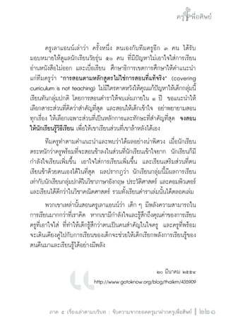 ครู พื่อศิษย์
ภาค ๕ เรื่องเล่าตามบริบท : จับความจากยอดครูมาฝากครูเพื่อศิษย์
 221
	 ครูเลาแอนน์เล่าว่า ครั้งหนึ่ง ตนเองกับทีมครูอีก ๓ คน ได้รับ

มอบหมายให้ดูแลนักเรียนวัยรุ่น ๕๐ คน ที่มีปัญหาไม่เอาใจใส่การเรียน 
อ่านหนังสือไม่ออก และเบื่อเรียน  ศึกษาธิการเขตการศึกษาให้คำแนะนำ
แก่ทีมครูว่า “การสอนตามหลักสูตรไม่ใช่การสอนที่แท้จริง”  (covering
curriculum is not teaching) ไม่มีใครคาดหวังให้คุณแก้ปัญหาให้เด็กกลุ่มนี้
เรียนทันกลุ่มปกติ โดยการสอนตำราให้จบเล่มภายใน ๑ ปี  ขอแนะนำให้
เลือกสาระส่วนที่คิดว่าสำคัญที่สุด และสอนให้เด็กเข้าใจ  อย่าพยายามสอน
ทุกเรื่อง ให้เลือกเฉพาะส่วนที่เป็นหลักการและทักษะที่สำคัญที่สุด  จงสอน
ให้นักเรียนรู้วิธีเรียน เพื่อให้เขาเรียนส่วนที่เขาล้าหลังได้เอง
	 ทีมครูทำตามคำแนะนำและพบว่าได้ผลอย่างน่าพิศวง เมื่อนักเรียน
ตระหนักว่าครูพร้อมที่จะสอนช้าลงในส่วนที่นักเรียนเข้าใจยาก  นักเรียนก็มี
กำลังใจเรียนเพิ่มขึ้น  เอาใจใส่การเรียนเพิ่มขึ้น  และเรียนเสริมส่วนที่ตน
เรียนช้าด้วยตนเองได้ในที่สุด  ผลปรากฎว่า นักเรียนกลุ่มนี้มีผลการเรียน
เท่ากับนักเรียนกลุ่มปกติในวิชาภาษาอังกฤษ ประวัติศาสตร์ และคอมพิวเตอร์ 
และเรียนได้ดีกว่าในวิชาคณิตศาสตร์ รวมทั้งเรียนตำราเล่มนั้นได้ตลอดเล่ม
	 พวกเขาเหล่านั้นสอนครูเลาแอนน์ว่า เด็ก ๆ มีพลังความสามารถใน
การเรียนมากกว่าที่เราคิด  หากเขามีกำลังใจและรู้สึกถึงคุณค่าของการเรียน 
ครูที่เอาใจใส่ ที่ทำให้เด็กรู้สึกว่าตนเป็นคนสำคัญในใจครู  และครูที่พร้อม
จะเดินเคียงคู่ไปกับการเรียนของเด็กจะช่วยให้เด็กเรียกพลังการเรียนรู้ของ
ตนคืนมาและเรียนรู้ได้อย่างมีพลัง 

๒๐ มีนาคม ๒๕๕๔
http://www.gotoknow.org/blog/thaikm/435909
 