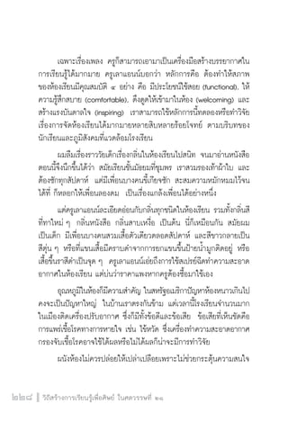 วิถีสร้างการเรียนรู้เพื่อศิษย์ ในศตวรรษที่ ๒๑
228
	 เฉพาะเรื่องเพลง ครูก็สามารถเอามาเป็นเครื่องมือสร้างบรรยากาศใน
การเรียนรู้ได้มากมาย ครูเลาแอนน์บอกว่า หลักการคือ ต้องทำให้สภาพ
ของห้องเรียนมีคุณสมบัติ ๔ อย่าง คือ มีประโยชน์ใช้สอย (functional), ให้
ความรู้สึกสบาย (comfortable), ดึงดูดให้เข้ามาในห้อง (welcoming) และ
สร้างแรงบันดาลใจ (inspiring)  เราสามารถใช้หลักการนี้ทดลองหรือทำวิจัย
เรื่องการจัดห้องเรียนได้มากมายหลายสิบหลายร้อยโจทย์ ตามบริบทของ
นักเรียนและภูมิสังคมที่แวดล้อมโรงเรียน
	 ผมลืมเรื่องราววัยเด็กเรื่องกลิ่นในห้องเรียนไปสนิท จนมาอ่านหนังสือ
ตอนนี้จึงนึกขึ้นได้ว่า สมัยเรียนชั้นมัธยมที่ชุมพร เราสวมรองเท้าผ้าใบ และ
ต้องซักทุกสัปดาห์  แต่มีเพื่อนบางคนขี้เกียจซัก สะสมความหมักหมมไว้จน
ได้ที่ ก็หลอกให้เพื่อนลองดม  เป็นเรื่องแกล้งเพื่อนได้อย่างหนึ่ง
	 แต่ครูเลาแอนน์ละเอียดอ่อนกับกลิ่นทุกชนิดในห้องเรียน รวมทั้งกลิ่นสี
ที่ทาใหม่ ๆ  กลิ่นหนังสือ กลิ่นสาบเหงื่อ เป็นต้น นี่ก็เหมือนกัน สมัยผม
เป็นเด็ก มีเพื่อนบางคนสวมเสื้อตัวเดียวตลอดสัปดาห์ และสีขาวกลายเป็น
สีตุ่น ๆ หรือที่แขนเสื้อมีคราบดำจากการยกแขนขึ้นป้ายน้ำมูกติดอยู่ หรือ
เสื้อขึ้นราสีดำเป็นจุด ๆ  ครูเลาแอนน์เอ่ยถึงการใช้สเปรย์ฉีดทำความสะอาด
อากาศในห้องเรียน แต่บ่นว่าราคาแพงหากครูต้องซื้อมาใช้เอง
	 อุณหภูมิในห้องก็มีความสำคัญ ในสหรัฐอเมริกาปัญหาห้องหนาวเกินไป
คงจะเป็นปัญหาใหญ่  ในบ้านเราตรงกันข้าม แต่เวลานี้โรงเรียนจำนวนมาก
ในเมืองติดเครื่องปรับอากาศ ซึ่งก็มีทั้งข้อดีและข้อเสีย  ข้อเสียที่เห็นชัดคือ
การแพร่เชื้อโรคทางการหายใจ เช่น ไข้หวัด ซึ่งเครื่องทำความสะอาดอากาศ
กรองจับเชื้อโรคอาจใช้ได้ผลหรือไม่ได้ผลก็น่าจะมีการทำวิจัย
	 ผนังห้องไม่ควรปล่อยให้เปล่าเปลือยเพราะไม่ช่วยกระตุ้นความสนใจ
 
