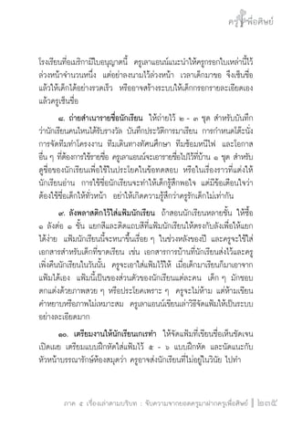 ครู พื่อศิษย์
ภาค ๕ เรื่องเล่าตามบริบท : จับความจากยอดครูมาฝากครูเพื่อศิษย์
 235
โรงเรียนที่อเมริกามีใบอนุญาตนี้  ครูเลาแอนน์แนะนำให้ครูกรอกใบเหล่านี้ไว้
ล่วงหน้าจำนวนหนึ่ง  แต่อย่าลงนามไว้ล่วงหน้า  เวลาเด็กมาขอ จึงเซ็นชื่อ
แล้วให้เด็กได้อย่างรวดเร็ว  หรืออาจสร้างระบบให้เด็กกรอกรายละเอียดเอง
แล้วครูเซ็นชื่อ
	 ๘.	ถ่ายสำเนารายชื่อนักเรียน  ให้ถ่ายไว้ ๒ - ๓ ชุด สำหรับบันทึก
ว่านักเรียนคนไหนได้รับรางวัล บันทึกประวัติการมาเรียน การกำหนดโต๊ะนั่ง 
การจัดทีมทำโครงงาน ทีมเดินทางทัศนศึกษา ทีมซ้อมหนีไฟ  และโอกาส
อื่น ๆ ที่ต้องการใช้รายชื่อ ครูเลาแอนน์จะเอารายชื่อไปไว้ที่บ้าน ๑ ชุด สำหรับ
ดูชื่อของนักเรียนเพื่อใช้ในประโยคในข้อทดสอบ หรือในเรื่องราวที่แต่งให้
นักเรียนอ่าน  การใช้ชื่อนักเรียนจะทำให้เด็กรู้สึกพอใจ แต่มีข้อเตือนใจว่า
ต้องใช้ชื่อเด็กให้ทั่วหน้า  อย่าให้เกิดความรู้สึกว่าครูรักเด็กไม่เท่ากัน
	 ๙.	ลังพลาสติกไว้ใส่แฟ้มนักเรียน  ถ้าสอนนักเรียนหลายชั้น ให้ซื้อ
๑ ลังต่อ ๑ ชั้น แยกสีและติดแถบสีที่แฟ้มนักเรียนให้ตรงกับลังเพื่อให้แยก
ได้ง่าย  แฟ้มนักเรียนนี้จะหนาขึ้นเรื่อย ๆ ในช่วงหลังของปี และครูจะใช้ใส่
เอกสารสำหรับเด็กที่ขาดเรียน เช่น เอกสารการบ้านที่นักเรียนส่งไว้และครู
เพิ่งคืนนักเรียนในวันนั้น  ครูจะเอาใส่แฟ้มไว้ให้ เมื่อเด็กมาเรียนก็มาเอาจาก
แฟ้มได้เอง  แฟ้มนี้เป็นของส่วนตัวของนักเรียนแต่ละคน  เด็ก ๆ มักชอบ
ตกแต่งด้วยภาพสวย ๆ หรือประโยคเพราะ ๆ  ครูจะไม่ห้าม แต่ห้ามเขียน
คำหยาบหรือภาพไม่เหมาะสม  ครูเลาแอนน์เขียนเล่าวิธีจัดแฟ้มให้เป็นระบบ
อย่างละเอียดมาก 
	 ๑๐.	 เตรียมงานให้นักเรียนเกเรทำ  ให้จัดแฟ้มที่เขียนชื่อเห็นชัดเจน
เปิดเผย เตรียมแบบฝึกหัดใส่แฟ้มไว้ ๕ - ๖ แบบฝึกหัด และนัดแนะกับ
หัวหน้าบรรณารักษ์ห้องสมุดว่า ครูอาจส่งนักเรียนที่ไม่อยู่ในวินัย ไปทำ
 