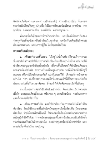 ครู พื่อศิษย์
ภาค ๕ เรื่องเล่าตามบริบท : จับความจากยอดครูมาฝากครูเพื่อศิษย์
 239
สิทธิที่จะได้รับความเคารพความเป็นส่วนตัว) ความเป็นระเบียบ  ข้อตกลง
ระหว่างนักเรียนกับครู (นำเครื่องใช้ในการเรียนมาโรงเรียน) การบ้าน  การ
มาเรียน  การทำงานเสริม  การมีวินัย  ความสนุกสนาน   
	 ทั้งหมดนั้นก็เพื่อผลประโยชน์ของนักเรียน  และต้องมีถ้อยคำที่แสดง
ว่าครูพร้อมที่จะช่วยเหลือนักเรียนในทุกเรื่อง  แต่นักเรียนต้องรับผิดชอบ 
ต้องเคารพตนเอง และเคารพผู้อื่น ไม่ก่อกวนชั้นเรียน
การเตรียมตัวเอง
	 ๑.	เตรียมกำหนดขั้นตอน  ให้ครูไปนั่งในห้องเรียนแล้วกำหนด

ขั้นตอนในใจว่าจะทำให้บรรยากาศในห้องเรียนเป็นอย่างไรบ้าง เช่น จะให้
นักเรียนขออนุญาตเข้าห้องน้ำอย่างไร  เมื่อจบชั้นเรียนจะให้นักเรียนเดินแถว
ออกจากห้องอย่างไร  ระหว่างเรียนเมื่อครูตั้งคำถาม จะให้เด็กยกมือให้ครูชี้
คนตอบ หรือจะให้ตะโกนตอบทันที แย่งกันตอบก็ได้  เด็กจะส่งการบ้านสาย
อย่างไร  ฯลฯ บันทึกกระบวนการหรือขั้นตอนเหล่านี้ไว้ในกระดาษบันทึก
เรื่องละแผ่นเพื่อกันตนเองสับสน  ซึ่งจะทำให้เด็กสับสนและไม่เชื่อถือครู
	 ส่วนขั้นตอนการสอนก็เป็นศิลปะอย่างหนึ่ง  ต้องระมัดระวังว่าจะสอน
เมื่อไร สอนรวดเดียวทั้งหมด หรือค่อย ๆ สอนทีละน้อย  จะทำเอกสาร
แจกทั้งหมดหรือทีละเรื่อง
	 ๒.	เตรียมกำหนดวินัย  ควรให้นักเรียนร่วมกำหนดวินัยที่จะใช้ใน
ห้องเรียน  โดยมีเป้าหมายเพื่อประโยชน์ของทุกคนในชั้นเรียนคือ มีความสงบ
เรียบร้อย ช่วยให้การเรียนได้ผลดี  วินัยแต่ละข้อต้องมีการกำหนดมาตรการ
ลงโทษผู้ทำผิดไว้ด้วย  การลงโทษควรรุนแรงขึ้นหากนักเรียนคนเดิมทำผิดซ้ำ  
รวมทั้งควรเตรียมบันทึกการทำผิด  การประชุมหารือหลังมีการทำผิด และ
การส่งเรื่องถึงสำนักงานครูใหญ่
 