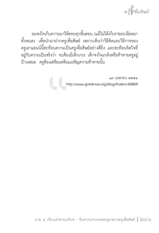 ครู พื่อศิษย์
ภาค ๕ เรื่องเล่าตามบริบท : จับความจากยอดครูมาฝากครูเพื่อศิษย์
 241
	 ผมจงใจเก็บความมาให้ครบทุกขั้นตอน (แม้ไม่ได้เก็บรายละเอียดมา
ทั้งหมด)  เพื่อนำมาฝากครูเพื่อศิษย์ เพราะเห็นว่าวิธีคิดและวิธีการของ

ครูเลาแอนน์นี้สะท้อนความเป็นครูเพื่อศิษย์อย่างดียิ่ง และสะท้อนจิตใจที่
อยู่กับความเป็นจริงว่า จะต้องมีเด็กเกเร เด็กจงใจแกล้งหรือท้าทายครูอยู่
บ้างเสมอ  ครูต้องเตรียมพร้อมเผชิญความท้าทายนั้น


๑๓ เมษายน ๒๕๕๔
http://www.gotoknow.org/blog/thaikm/438809












 