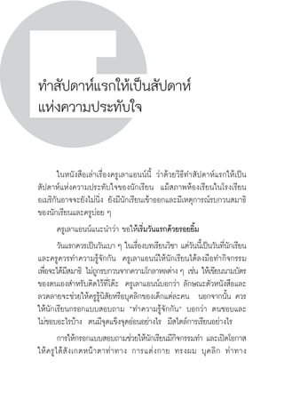 วิถีสร้างการเรียนรู้เพื่อศิษย์ ในศตวรรษที่ ๒๑
242
ทำสัปดาห์แรกให้เป็นสัปดาห์
แห่งความประทับใจ
	 ในหนังสือเล่าเรื่องครูเลาแอนน์นี้ ว่าด้วยวิธีทำสัปดาห์แรกให้เป็น
สัปดาห์แห่งความประทับใจของนักเรียน  แม้สภาพห้องเรียนในโรงเรียน
อเมริกันอาจจะยังไม่นิ่ง ยังมีนักเรียนเข้าออกและมีเหตุการณ์รบกวนสมาธิ
ของนักเรียนและครูบ่อย ๆ
	 ครูเลาแอนน์แนะนำว่า ขอให้เริ่มวันแรกด้วยรอยยิ้ม  
	 วันแรกควรเป็นวันเบา ๆ ในเรื่องบทเรียนวิชา แต่วันนี้เป็นวันที่นักเรียน
และครูควรทำความรู้จักกัน  ครูเลาแอนน์ให้นักเรียนได้ลงมือทำกิจกรรม
เพื่อจะได้มีสมาธิ ไม่ถูกรบกวนจากความโกลาหลต่าง ๆ เช่น ให้เขียนนามบัตร
ของตนเองสำหรับติดไว้ที่โต๊ะ  ครูเลาแอนน์บอกว่า ลักษณะตัวหนังสือและ
ลวดลายจะช่วยให้ครูรู้นิสัยหรือบุคลิกของเด็กแต่ละคน  นอกจากนั้น ควร
ให้นักเรียนกรอกแบบสอบถาม “ทำความรู้จักกัน” บอกว่า ตนชอบและ

ไม่ชอบอะไรบ้าง  ตนมีจุดแข็งจุดอ่อนอย่างไร  มีสไตล์การเรียนอย่างไร
	 การให้กรอกแบบสอบถามช่วยให้นักเรียนมีกิจกรรมทำ และเปิดโอกาส

ให้ครูได้สังเกตหน้าตาท่าทาง การแต่งกาย ทรงผม บุคลิก ท่าทาง

 